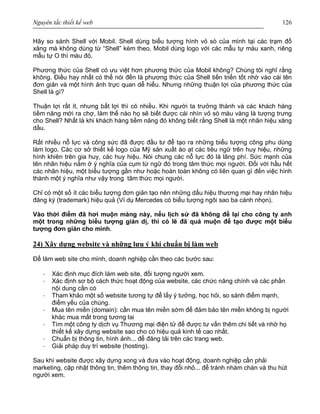 Nguyên tắc thiết kế web 126
Hãy so sánh Shell với Mobil. Shell dùng biểu tượng hình vỏ sò của mình tại các trạm đổ
xăng mà không dùng từ “Shell” kèm theo. Mobil dùng logo với các mẫu tự màu xanh, riêng
mẫu tự O thì màu đỏ.
Phương thức của Shell có ưu việt hơn phương thức của Mobil không? Chúng tôi nghĩ rằng
không. Điều hay nhất có thể nói đến là phương thức của Shell tiến triển tốt nhờ vào cái tên
đơn giản và một hình ảnh trực quan dễ hiểu. Nhưng những thuận lợi của phương thức của
Shell là gì?
Thuận lợi rất ít, nhưng bất lợi thì có nhiều. Khi người ta trưởng thành và các khách hàng
tiềm năng mới ra chợ, làm thế nào họ sẽ biết được cái nhìn vỏ sò màu vàng là tượng trưng
cho Shell? Nhất là khi khách hàng tiềm năng đó không biết rằng Shell là một nhãn hiệu xăng
dầu.
Rất nhiều nỗ lực và công sức đã được đầu tư để tạo ra những biểu tượng công phu dùng
làm logo. Các cơ sở thiết kế logo của Mỹ sản xuất ào ạt các tiêu ngữ trên huy hiệu, những
hình khiên trên gia huy, các huy hiệu. Nói chung các nỗ lực đó là lãng phí. Sức mạnh của
tên nhãn hiệu nằm ở ý nghĩa của cụm từ ngữ đó trong tâm thức mọi người. Đối với hầu hết
các nhãn hiệu, một biểu tượng gần như hoặc hoàn toàn không có liên quan gì đến việc hình
thành một ý nghĩa như vậy trong tâm thức mọi người.
Chỉ có một số ít các biểu tượng đơn giản tạo nên những dấu hiệu thương mại hay nhãn hiệu
đăng ký (trademark) hiệu quả (Ví dụ Mercedes có biểu tượng ngôi sao ba cánh nhọn).
Vào thời điểm đã hơi muộn màng này, nếu lịch sử đã không để lại cho công ty anh
một trong những biểu tượng giản dị, thì có lẽ đã quá muộn để tạo được một biểu
tượng đơn giản cho mình.
24) Xây dựng website và những lưu ý khi chuẩn bị làm web
Để làm web site cho mình, doanh nghiệp cần theo các bước sau:
· Xác định mục đích làm web site, đối tượng người xem.
· Xác định sơ bộ cách thức hoạt động của website, các chức năng chính và các phần
nội dung cần có
· Tham khảo một số website tương tự để lấy ý tưởng, học hỏi, so sánh điểm mạnh,
điểm yếu của chúng.
· Mua tên miền (domain): cần mua tên miền sớm để đảm bảo tên miền không bị người
khác mua mất trong tương lai
· Tìm một công ty dịch vụ Thương mại điện tử để được tư vấn thêm chi tiết và nhờ họ
thiết kế xây dựng website sao cho có hiệu quả kinh tế cao nhất.
· Chuẩn bị thông tin, hình ảnh... để đăng tải trên các trang web.
· Giải pháp duy trì website (hosting).
Sau khi website được xây dựng xong và đưa vào hoạt động, doanh nghiệp cần phải
marketing, cập nhật thông tin, thêm thông tin, thay đổi nhỏ... để tránh nhàm chán và thu hút
người xem.
 