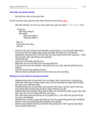 Nguyên tắc thiết kế web 127
Các bước xây dựng website:
· Xác định tên miền và mua tên miền
Chi phí mua tên miền quốc tế và tên miền Việt Nam tham khảo tại đây.
· Xác định sitemap: như mục lục một quyển sách, gồm các phần 1., 1.1., 1.1.1., Ví dụ
Trang chủ
Giới thiệu Công ty
Sản phẩm
Dòng sản phẩm 1
Dòng sản phẩm 2
...
Dịch vụ
Chính sách bán hàng
Liên hệ
· Xác định cấu trúc kỹ thuật của từng phần trong sitemap, ví dụ trang giới thiệu thông
tin là trang web tĩnh (static page), trang giới thiệu sản phẩm là cơ sở dữ liệu
(database), trang chủ bố trí như thế nào, các hiệu ứng hình ảnh trên trang chủ... Chọn
các kỹ thuật, ngôn ngữ để xây dựng website.
· Thiết kế đồ họa
· Lập trình những phần cần lập trình
· Nhập liệu vào cơ sở dữ liệu, làm các trang web tĩnh
· Chọn host (lưu trữ) cho website. Host phải hỗ trợ các ngôn ngữ dùng để xây dựng
website.
· Tải toàn bộ nội dung website lên host
· Kiểm tra toàn bộ website trước khi chính thức đưa vào hoạt động.
Những lưu ý khi chuẩn bị xây dựng website:
· Website không nên có quá nhiều hình ảnh động, hiệu ứng hình ảnh, nội dung quá
nhiều trên một trang vì sẽ làm người xem bị rối và trang web sẽ nặng, hiển thị chậm
làm người xem mất kiên nhẫn.
· Website không nên có quá nhiều nội dung trên một trang vì sẽ làm người xem lúng
túng không biết phải làm thế nào để tìm được thông tin họ cần.
· Website phải được thiết kế đồng nhất về thẩm mỹ, dùng thống nhất vài gam màu nhất
định, font chữ, cỡ chữ thống nhất trên các trang.
· Tên miền không nên quá dài hay có ký tự gạch nối (-). Tên miền nên gợi nhớ được
mục đích của website.
· Website nên có công cụ cập nhật thông tin sao cho người không hiểu biết về thiết kế
lập trình web cũng có thể dễ dàng nhập liệu cho website.
· Chất lượng host phải tốt để hạn chế khả năng website bị “chết” (ngưng hoạt động)
hoặc bị hacker đánh phá.
 