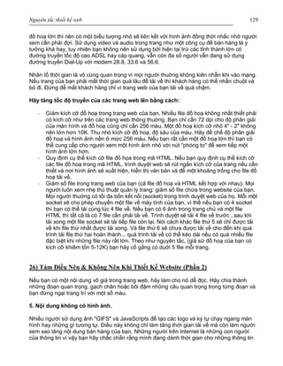 Nguyên tắc thiết kế web 129
đồ hoạ lớn thì nên có một biểu tượng nhỏ sẽ liên kết với hình ảnh đồng thời nhắc nhở người
xem cần phải đợi. Sử dụng video và audio trong trang như một công cụ để bán hàng là ý
tưởng khá hay, tuy nhiên bạn không nên sử dụng bởi hiện tại trừ các tỉnh thành lớn có
đường truyền tốc độ cao ADSL hay cáp quang, vẫn còn đa số người vẫn đang sử dụng
đường truyền Dial-Up với modem 28.8, 33.6 và 56.6.
Nhân tố thời gian là vô cùng quan trọng vì mọi người thuờng không kiên nhẫn khi vào mạng.
Nếu trang của bạn phải mất thời gian quá lâu để tải về thì khách hàng có thể nhấn chuột và
bỏ đi. Đừng để mất khách hàng chỉ vì trang web của bạn tải về quá chậm.
Hãy tăng tốc độ truyền của các trang web lên bằng cách:
· Giảm kích cỡ đồ hoạ trong trang web của bạn. Nhiều file đồ hoạ không nhất thiết phải
có kích cỡ như trên các trang web thông thuờng. Bạn chỉ cần 72 dpi cho độ phân giải
của màn hình và đồ hoạ cũng chỉ cần 256 màu. Một đồ hoạ kích cỡ nhỏ 4" - 2" không
nên lớn hơn 10K. Thu nhỏ kích cỡ đồ hoạ, độ sâu của màu. Hãy để chế độ phân giải
đồ hoạ và hình ảnh nền ở mức 256 màu. Nếu bạn rất cần một đồ hoạ lớn thì bạn có
thể cung cấp cho người xem một hình ảnh nhỏ với nút "phóng to" để xem tiếp một
hình ảnh lớn hơn.
· Quy định cụ thể kích cỡ file đồ họa trong mã HTML. Nếu bạn quy định cụ thể kích cỡ
các file đồ hoạ trong mã HTML, trình duyệt web sẽ rút ngắn kích cỡ của trang nếu cần
thiết và nơi hình ảnh sẽ xuất hiện, hiển thị văn bản và để một khoảng trống cho file đồ
hoạ tải về.
· Giảm số file trong trang web của bạn (cả file đồ hoạ và HTML kết hợp với nhau). Mọi
người luôn xem nhẹ thủ thuật quản lý trang: giảm số file chứa trong website của bạn.
Mọi người thuờng có tối đa bốn kết nối (socket) trong trình duyệt web của họ. Mỗi một
socket sẽ cho phép chuyển một file về máy tính của bạn, vì thế nếu bạn có 4 socket
thì bạn có thể tải cùng lúc 4 file về. Nếu bạn có 6 ảnh trong trang chủ và một file
HTML thì tất cả là có 7 file cần phải tải về. Trình duyệt sẽ tải 4 file về trước , sau khi
tải xong một file socket sẽ tải tiếp file còn lại. Nói cách khác file thứ 5 sẽ chỉ được tải
về khi file thứ nhất được tải xong. Và file thứ 6 sẽ chưa được tải về cho đến khi quá
trình tải file thứ hai hoàn thành... quá trình tải về có thể kéo dài nếu có quá nhiều file
đặc biệt khi những file này rất lớn. Theo như nguyên tắc, (giả sử đồ hoạ của bạn có
kích cỡ khiêm tốn 5-12K) bạn hãy cố gắng có duới 5 file mỗi trang.
26) Tám Điều Nên & Không Nên Khi Thiết Kế Website (Phần 2)
Nếu bạn có một nội dung vô giá trong trang web, hãy làm cho nó dễ đọc. Hãy chia thành
những đoạn quan trọng, gạch chân hoặc bôi đậm những câu quan trọng trong từng đoạn và
bạn đừng ngại trang trí với một số màu.
5. Nội dung không có hình ảnh.
Nhiều người sử dụng ảnh "GIFS" và JavaScripts để tạo các logo và ký tự chạy ngang màn
hình hay những gì tương tự. Điều này không chỉ làm tăng thời gian tải về mà còn làm người
xem xao lãng nội dung bán hàng của bạn. Những người trên Internet là những con người
của thông tin vì vậy bạn hãy chắc chắn rằng mình đang dành thời gian cho những thông tin
 