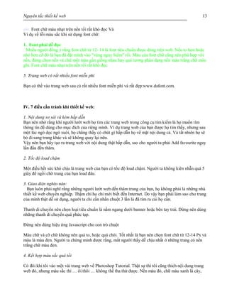 Nguyên tắc thiết kế web 13
ghi. Font chữ màu nhạt trên nền tối rất khó đọc Và
Ví dụ về lỗi màu sắc khi sử dụng font chữ:
1. Font phải dễ đọc
Nhiều người đồng ý rắng font chữ từ 12- 14 là font tiêu chuẩn được dùng trên web. Nếu to hơn hoặc
nhỏ hơn cỡ đó là bạn đã đặt mình vào "vùng nguy hiểm" rồi. Màu của font chữ cũng nên phù hợp với
nền, đừng chọn nền và chữ một màu gần giống nhau hay quá tương phản dạng nền màu trắng chữ màu
ghi. Font chữ màu nhạt trên nền tối rất khó đọc
5. Trang web có rất nhiều font miễn phí
Bạn có thể vào trang web sau có rất nhiều font miễn phí và rất đẹp:www.dafont.com.
IV. 7 điều cần tránh khi thiết kế web:
1. Nội dung sơ sài và kém hấp dẫn
Bạn nên nhớ rằng khi người lướt web họ tìm các trang web trong công cụ tìm kiếm là họ muốn tìm
thông tin để dùng cho mục đích của riêng mình. Ví dụ trang web của bạn được họ tìm thấy, nhưng sau
một lúc ngó dọc ngó xuôi, họ chẳng thấy có chút gì hấp dẫn họ về mặt nội dung cả. Và tất nhiên họ sẽ
bỏ đi sang trang khác và sẽ không quay lại nữa.
Vậy nên bạn hãy tạo ra trang web với nội dung thật hấp dẫn, sao cho người ta phải Add favourite ngay
lần đầu đến thăm.
2. Tốc độ load chậm
Một điều hết sức khó chịu là trang web của bạn có tốc độ load chậm. Người ta không kiên nhẫn quá 5
giây để ngồi chờ trang của bạn load đâu.
3. Giao diện nghèo nàn:
Bạn luôn phải nghĩ rằng những người lướt web đến thăm trang của bạn, họ không phải là những nhà
thiết kế web chuyên nghiệp. Thậm chí họ chỉ mới biết đến Internet. Do vậy bạn phải làm sao cho trang
của mình thật dễ sử dụng, người ta chỉ cần nhấn chuột 3 lần là đã tìm ra cái họ cần.
Thanh di chuyển nên chọn loại tiêu chuẩn là nằm ngang dưới banner hoặc bên tay trái. Đừng nên dùng
những thanh di chuyển quá phức tạp.
Đừng nên dùng hiệu ứng Javascript cho con trỏ chuột
Màu chữ và cỡ chữ không nên quá to, hoặc quá chói. Tốt nhất là bạn nên chọn font chữ từ 12-14 Px và
màu là màu đen. Người ta chứng minh được rằng, mắt người thấy dễ chịu nhất ở những trang có nền
trắng chữ màu đen.
4. Kết hợp màu sắc quá tồi
Có đôi khi tôi vào một vài trang web về Photoshop Tutorial. Thật sự thì tôi cũng thích nội dung trang
web đó, nhưng màu sắc thì … ôi thôi … không thể tha thứ được. Nền màu đỏ, chữ màu xanh lá cây,
 