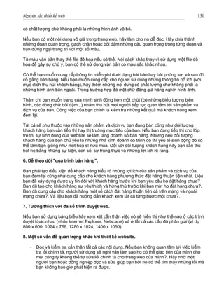 Nguyên tắc thiết kế web 130
có chất lượng chứ không phải là những hình ảnh vô bổ.
Nếu bạn có một nội dung vô giá trong trang web, hãy làm cho nó dễ đọc. Hãy chia thành
những đoạn quan trọng, gạch chân hoặc bôi đậm những câu quan trọng trong từng đoạn và
bạn đừng ngại trang trí với một số màu.
Tô màu văn bản thay thế file đồ hoạ nếu có thể. Nói cách khác thay vì sử dụng một file đồ
họa để gây sự chú ý, bạn có thể sử dụng văn bản có màu sắc khác nhau.
Có thể bạn muốn cung cấpthông tin miễn phí duới dạng bài báo hay bài phóng sự, và sau đó
cố gắng bán hàng. Nếu bạn muốn cung cấp cho người sử dụng những thông tin bổ ích (với
mục đích thu hút khách hàng), hãy thêm những nội dung có chất lượng chứ không phải là
những hình ảnh bên ngoài. Trong truờng hợp đó một chữ đáng giá hàng nghìn hình ảnh.
Thậm chí bạn muốn trang của mình sinh động hơn một chút (có những biểu tượng biến
hình, các dòng chữ bôi đậm...) nhằm thu hút mọi người tiếp tục quan tâm tới sản phẩm và
dịch vụ của bạn. Công việc của bạn chính là kiểm tra những kết quả mà khách hàng xem
đem lại.
Tất cả sẽ phụ thuộc vào những sản phẩm và dịch vụ bạn đang bán cũng như đối tượng
khách hàng bạn cần tiếp thị hay thị truờng mục tiêu của bạn. Nếu bạn đang tiếp thị cho lớp
trẻ thì sự sinh động của website sẽ làm tăng doanh số bán hàng. Nhưng nếu đối tượng
khách hàng của bạn chủ yếu là những nhà kinh doanh có trình độ thì yếu tố sinh động đó có
thể làm bạn giống như một hoạ sĩ nửa mùa. Đối với đối tượng khách hàng này bạn cần thu
hút họ bằng những sự kiện, con số, sự trung thực và những lợi ích rõ ràng.
6. Dễ theo dõi "quá trình bán hàng".
Bạn phải tạo điều kiện để khách hàng hiểu rõ những lợi ích của sản phẩm và dịch vụ của
bạn đem lại cũng như cung cấp cho khách hàng phương thức đặt hàng thuận tiện nhất. Liệu
bạn đã xây dựng được uy tín đối với khách hàng trước khi bạn yêu cầu họ đặt hàng chưa?
Bạn đã tạo cho khách hàng sự yêu thích và hứng thú trước khi bạn mời họ đặt hàng chưa?.
Bạn đã cung cấp cho khách hàng một số cách đặt hàng thuận tiện cả trên mạng và ngoài
mạng chưa?. Và liệu bạn đã huớng dẫn khách xem tất cả từng buớc một chưa?.
7. Tương thích với đa số trình duyệt web.
Nếu bạn sử dụng bảng biểu hãy xem xét cẩn thận việc nó sẽ hiển thị như thế nào ở các trình
duyệt khác nhau (ví dụ Internet Explorer, Netscape) và ở tất cả các cấp độ phân giải (ví dụ
800 x 600, 1024 x 768, 1280 x 1024, 1400 x 1050).
8. Một số vấn đề quan trọng khác khi thiết kế website.
· Đọc và kiểm tra cẩn thận tất cả các nội dung. Nếu bạn không quan tâm tới việc kiểm
tra lỗi chính tả, người sử dụng sẽ nghi vấn làm sao họ có thể giao tiền của mình cho
một công ty không thể tự sửa lỗi chính tả cho trang web của mình?. Hãy nhờ một
người bạn hoặc đồng nghiệp đọc và sửa giúp bạn bởi họ có thể tìm thấy những lỗi mà
bạn không bao giờ phát hiện ra được.
 