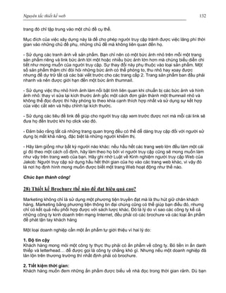 Nguyên tắc thiết kế web 132
trang đó chỉ tập trung vào một chủ đề cụ thể.
Mục đích của việc xây dựng này là để cho phép người truy cập tránh được việc lãng phí thời
gian vào những chủ đề phụ, những chủ đề mà không liên quan đến họ.
- Sử dụng các tranh ảnh về sản phẩm. Bạn chỉ nên có một bức ảnh nhỏ trên mỗi một trang
sản phẩm riêng và link bức ảnh tới một hoặc nhiều bức ảnh lớn hơn mà chúng biểu diễn chi
tiết như mong muốn của người truy cập. Sự thay đổi này phụ thuộc vào loại sản phẩm. Một
số sản phẩm thậm chí đòi hỏi những bức ảnh có thể phóng to, thu nhỏ hay xoay được
nhưng để dự trữ tất cả các bài viết trước cho các trang cấp 2. Trang sản phẩm ban đầu phải
nhanh và nên được giới hạn đến một bức ảnh thumnail.
- Sử dụng việc thu nhỏ hình ảnh làm nổi bật tính liên quan khi chuẩn bị các bức ảnh và hình
ảnh nhỏ: thay vì sửa lại kích thước ảnh gốc một cách đơn giản thành một thumnail nhỏ và
không thể đọc được thì hãy phóng to theo khía cạnh thích hợp nhất và sử dụng sự kết hợp
của việc cắt xén và hiệu chỉnh lại kích thước.
- Sử dụng các tiêu đề link để giúp cho người truy cập xem trước được nơi mà mỗi cái link sẽ
đưa họ đến trước khi họ click vào đó.
- Đảm bảo rằng tất cả những trang quan trọng đều có thể dễ dàng truy cập đối với người sử
dụng bị mất khả năng, đặc biệt là những người khiếm thị.
- Hãy làm giống như bất kỳ người nào khác: nếu hầu hết các trang web lớn đều làm một cái
gì đó theo một cách cố định, hãy làm theo họ bởi vì người truy cập cũng sẽ mong muốn làm
như vậy trên trang web của bạn. Hãy ghi nhớ Luật về Kinh nghiệm người truy cập Web của
Jakob: Người truy cập sử dụng hầu hết thời gian của họ vào các trang web khác, vì vậy đó
là nơi họ định hình mong muốn được biết một trang Web hoạt động như thế nào.
Chúc bạn thành công!
28) Thiết kế Brochure thế nào để đạt hiệu quả cao?
Marketing không chỉ là sử dụng một phương tiện truyền đạt mà là thu hút giữ chân khách
hàng. Marketing bằng phương tiện thông tin đại chúng cũng có thể giúp bạn điều đó, nhưng
chỉ có kết quả nếu phối hợp được với sách lược khác. Đó là lý do vì sao các công ty kể cả
những công ty kinh doanh trên mạng Internet, đều phải có các brochure và các loại ấn phẩm
để phát tận tay khách hàng
Một loại doanh nghiệp cần một ấn phẩm tự giới thiệu vì hai lý do:
1. Độ tin cậy
Khách hàng mong mỏi một công ty thực thụ phải có ấn phẩm về công ty. Bỏ tiền in ấn danh
thiếp và letterhead… để được gọi là công ty chẳng khó gì. Nhưng nếu một doanh nghiệp đã
lăn lộn trên thương trường thì nhất định phải có brochure.
2. Tiết kiệm thời gian:
Khách hàng muốn đem những ấn phẩm được biếu về nhà đọc trong thời gian rảnh. Dù bạn
 