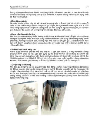 Nguyên tắc thiết kế web 134
Trong một quyển Brochure dày từ tám trang trở lên thì nên có mục lục. In mục lục với cách
trình bày tách biệt với nội dung còn lại của brochure. Chọn ra những vấn đề quan trọng nhất
để đưa vào mục lục.
- Miêu tả sản phẩm
Để miêu tả sản phẩm, hãy liệt kê các đặc trưng về sản phẩm và giải thích lợi ích của mỗi
điểm. Ví dụ : Bánh được làm từ công thức gia truyền, có nghĩa là sẽ thơm ngon hơn ». Cần
lưu ý rằng người mua sản phẩm không phải lúc nào cũng là người sử dụng nó, vì vậy nên
giới thiệu đầy đủ các lợi ích tương ứng với mỗi đặc điểm của sản phẩm.
- Cung cấp thông tin bổ ích
Một Brochure chứa đựng nhiều thông tin bổ ích sẽ khiến người đọc cất giữ lại và chia sẻ
thông tin với người khác. Nếu bạn cung cấp sơn nước thì việc cung cấp những thông tin về
phối màu, hướng dẫn cách sơn, những mẹo nhỏ của các chuyên gia ...sẽ rất hữu ích. Nếu
bạn kinh doanh sản phẩm chăm sóc da, bạn nên chỉ ra các mẹo nhỏ về trị mụn, trị khô da và
những vết nhăn.
- Thiết kế một cách sáng tạo
Ai bắt buộc Brochure phải có khổ chữ nhật A4 ? Bạn bán xe hơi ư ? Hãy thử thiết kế một
brochure hình chiếc xe hơi. Còn bán dụng cụ thể thao thì thiết kế brochure theo hình trái
bóng hay cây vợt chẳng hạn. Vận dụng sức tưởng tượng khi thực hiện brochure có thể thu
hút hiệu quả cao hơn. Hãy thử đủ kích cỡ , mỏng, dày, cao, ngắn hay hình dạng vuông tròn
xem sao. Chỉ có một giới hạn duy nhất là chi phí in brochure có quá tốn không thôi.
- Tạo phong cách riêng
Một diễn giả từng trải khi nói chuyện trước đám đông sẽ chọn ra gương mặt trong đám đông
đó để hỏi chuyện. Mối liên hệ giữa một người cụ thể đó giúp cho diễn giả thể hiện cuộc nói
chuyện của mình sống động và có tính chất cụ thể hơn so với cách luôn nhắm tới một rừng
khuôn mặt. Tương tự như vậy, các từ ngữ dùng trong brochure nên nhằm vào một đối tượng
tưởng tượng. Vì sao ? Vì nên biểu lộ rằng « Tôi đang nói chuyện với một mình anh thôi »để
đạt được hưởng ứng.
 