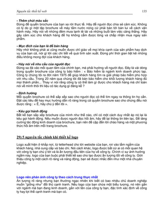 Nguyên tắc thiết kế web 135
- Thêm chút màu sắc
Đừng để quyển brochure của bạn xa rời thực tế. Hãy để người đọc chia sẻ cảm xúc. Không
có lý do gì một tập brochure về máy tắm nước nóng cứ phải bàn tới bàn lui về cách vận
hành máy. Hãy nói về những đêm mưa lạnh tê tái và những buổi làm việc căng thẳng. Hãy
gây cảm xúc cho khách hàng để họ không cẩm được lòng và chấp nhận mua ngay sản
phẩm.
- Mục đích của bạn là để bán hàng
Hãy nhớ không phải ai cũng muốn được chỉ giáo về mọi khía cạnh của sản phẩm hay dịch
vụ của bạn cả, nói gì tới các chi tiết về quá tình sản xuất. Đừng phí thời gian liệt kê những
điều không mong đợi của khách hàng.
- Hãy nói về nhu cầu của người đọc
Đừng sa đà vào mối quan tâm của chính bạn, mà phải hướng về người đọc. Đây là vài dòng
trong quyển brochure của công ty bảo hiểm : « Bảo hiểm là ngành kinh doanh phức tạp.
Công ty chúng tôi ra đời năm 1975 để giúp khách hàng tìm ra giải pháp bảo hiềm phù hợp
với nhu cầu. Trong 20 năm qua chúng tôi đã bán bảo hiểm cho khối lượng khách hàng đũ
mọi thành phần... Thay vì nói rằng công ty có thể làm gì được cho khách hàng mà chỉ toàn
nói về mình thôi thì liệu có tác dụng gì đáng kể ?
- Định hướng
Mỗi quyển brochure có thể sắp xếp sao cho người đọc có thể tìm ngay ra thông tin họ cần.
Đặt các tiêu đề hay mục hướng dẫn rõ ràng trong cả quyển brochure sao cho chúng đều nói
được rằng : « Ê, hãy chú ý đến tôi ».
- Kêu gọi hành động
Bất kể bạn sắp xếp brochure của mình như thế nào, chỉ có một cách duy nhất ép nó lại là
kêu gọi hành động. Nếu muốn được người đọc hồi âm, hãy để lại thông tin liên lạc. Để tăng
cường tác động kinh doanh của brochure, bạn nên đề cập đến lời chào hàng và một phương
thức hồi âm trên mỗi trang brochure.
29) 5 nguyên tắc chính khi thiết kế logo
Logo xuất hiện ở khắp nơi, từ letterhead cho tới website của bạn, rơi vào tầm ngắm của
khách hàng, nhà cung cấp và báo chí. Nói cách khác, logo được bất cứ ai có mối quan hệ
với công ty bạn chú ý tới và là ấn tượng đầu tiên của họ về công ty. Chính vì sự ảnh hưởng
ngầm này, logo của bạn buộc phải thiết kế sao cho tạo được ấn tượng tốt về công ty. Giới
thiệu công ty một cách rõ ràng và năng động, bạn sẽ được nhắc đến như một nhà chuyên
nghiệp.
Logo nên phản ánh công ty theo cách trung thực nhất
Ấn tượng rõ ràng nhưng bạn thường ngạc nhiên khi biết có bao nhiêu chủ doanh nghiệp
muốn “giống như” đối thủ cạnh tranh. Nếu logo của bạn chứa một biểu tượng, nó nên gắn
với ngành mà bạn đang kinh doanh, gắn với tên của công ty bạn, đặc tính xác định về công
ty hay lợi thế cạnh tranh mà bạn có.
 