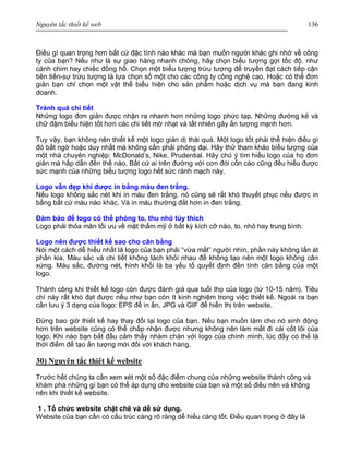 Nguyên tắc thiết kế web 136
Điều gì quan trọng hơn bất cứ đặc tính nào khác mà bạn muốn người khác ghi nhớ về công
ty của bạn? Nếu như là sự giao hàng nhanh chóng, hãy chọn biểu tượng gợi tốc độ, như
cánh chim hay chiếc đồng hồ. Chọn một biểu tượng trừu tượng để truyền đạt cách tiếp cận
tiên tiến-sự trừu tượng là lựa chọn số một cho các công ty công nghệ cao. Hoặc có thể đơn
giản bạn chỉ chọn một vật thể biểu hiện cho sản phẩm hoặc dịch vụ mà bạn đang kinh
doanh.
Tránh quá chi tiết
Những logo đơn giản được nhận ra nhanh hơn những logo phức tạp. Những đường kẻ và
chữ đậm biểu hiện tốt hơn các chi tiết mờ nhạt và tất nhiên gây ấn tượng mạnh hơn.
Tuy vậy, bạn không nên thiết kế một logo giản dị thái quá. Một logo tốt phải thể hiện điều gì
đó bất ngờ hoặc duy nhất mà không cần phải phóng đại. Hãy thử tham khảo biểu tượng của
một nhà chuyên nghiệp: McDonald’s, Nike, Prudential. Hãy chú ý tìm hiểu logo của họ đơn
giản mà hấp dẫn đến thế nào. Bất cứ ai trên đường với cơn đói cồn cào cũng đều hiểu được
sức mạnh của những biểu tượng logo hết sức rành mạch này.
Logo vẫn đẹp khi được in bằng màu đen trắng.
Nếu logo không sắc nét khi in màu đen trắng, nó cũng sẽ rất khó thuyết phục nếu được in
bằng bất cứ màu nào khác. Và in màu thường đắt hơn in đen trắng.
Đảm bảo để logo có thể phóng to, thu nhỏ tùy thích
Logo phải thỏa mãn tối ưu về mặt thẩm mỹ ở bất kỳ kích cỡ nào, to, nhỏ hay trung bình.
Logo nên được thiết kế sao cho cân bằng
Nói một cách dễ hiểu nhất là logo của bạn phải “vừa mắt” người nhìn, phần này không lấn át
phần kia. Màu sắc và chi tiết không tách khỏi nhau để không tạo nên một logo không cân
xứng. Màu sắc, đường nét, hình khối là ba yếu tố quyết định đến tính cân bằng của một
logo.
Thành công khi thiết kế logo còn được đánh giá qua tuổi thọ của logo (từ 10-15 năm). Tiêu
chí này rất khó đạt được nếu như bạn còn ít kinh nghiệm trong việc thiết kế. Ngoài ra bạn
cần lưu ý 3 dạng của logo: EPS để in ấn, JPG và GIF để hiển thị trên website.
Đừng bao giờ thiết kế hay thay đổi lại logo của bạn. Nếu bạn muốn làm cho nó sinh động
hơn trên website cũng có thể chấp nhận được nhưng không nên làm mất đi cái cốt lõi của
logo. Khi nào bạn bắt đầu cảm thấy nhàm chán với logo của chính mình, lúc đấy có thể là
thời điểm để tạo ấn tượng mới đối với khách hàng.
30) Nguyên tắc thiêt kế website
Trước hết chúng ta cần xem xét một số đặc điểm chung của những website thành công và
khám phá những gì bạn có thể áp dụng cho website của bạn và một số điều nên và không
nên khi thiết kế website.
1 . Tổ chức website chặt chẽ và dễ sử dụng.
Website của bạn cần có cấu trúc càng rõ ràng dễ hiểu càng tốt. Điều quan trọng ở đây là
 