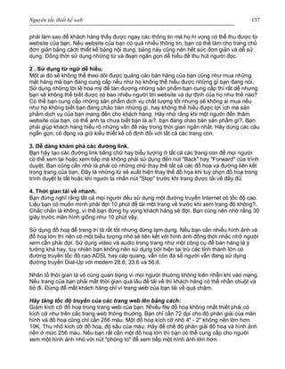 Nguyên tắc thiết kế web 137
phải làm sao để khách hàng thấy được ngay các thông tin mà họ hi vọng có thể thu được từ
website của bạn. Nếu website của bạn có quá nhiều thông tin, bạn có thể làm cho trang chủ
đơn giản bằng cách thiết kế bảng nội dung, bảng này cũng nên hết sức đơn giản và dễ sử
dụng. Đồng thời sử dụng những từ và đoạn ngắn gọn dễ hiểu để thu hút người đọc.
2 . Sử dụng từ ngữ dễ hiểu.
Một ai đó sẽ không thể theo dõi được quảng cáo bán hàng của bạn cũng như mua những
mặt hàng mà bạn đang cung cấp nếu như họ không thể hiểu được những gì bạn đang nói.
Sử dụng những lời lẽ hoa mỹ để tán dương những sản phẩm bạn cung cấp thì rất dễ nhưng
bạn sẽ không thể biết được có bao nhiêu người tới website và dự định của họ như thế nào?
Có thể bạn cung cấp những sản phẩm dịch vụ chất lượng tốt nhưng sẽ không ai mua nếu
như họ không biết bạn đang chào bán những gì, hay không thể hiểu được lợi ích mà sản
phẩm dịch vụ của bạn mang đến cho khách hàng. Hãy nhớ rằng khi một người đến thăm
website của bạn, có thể anh ta chưa biết bạn là ai?. bạn đang chào bán sản phẩm gì?. Bạn
phải giúp khách hàng hiểu rõ những vấn đề này trong thời gian ngắn nhất. Hãy dùng các câu
ngắn gọn, cô đọng và giữ kiểu thiết kế cố định đối với tất cả các trang con.
3. Dễ dàng khám phá các đường link.
Bạn hãy tạo các đường link bằng chữ hay biểu tượng ở tất cả các trang con để mọi người
có thể xem lại hoặc xem tiếp mà không phải sử dụng đến nút "Back" hay "Forward" của trình
duyệt. Bạn cũng cần nhớ là phải có những chữ thay thế tất cả các đồ hoạ và đường liên kết
trong trang của bạn. Đây là những từ sẽ xuất hiện thay thế đồ họa khi tuỳ chọn đồ hoạ trong
trình duyệt bị tắt hoặc khi người ta nhấn nút "Stop" trước khi trang được tải về đầy đủ.
4. Thời gian tải về nhanh.
Bạn đừng nghĩ rằng tất cả mọi người đều sử dụng một đường truyền Internet có tốc độ cao.
Liệu bạn có muốn mình phải đợi 10 phút để tải một trang về trước khi xem trang đó không?.
Chắc chắn là không, vì thế bạn đừng hy vọng khách hàng sẽ đợi. Bạn cũng nên nhớ rằng 30
giây trước màn hình giống như 10 phút vậy.
Sử dụng đồ hoạ để trang trí là rất tốt nhưng đừng lạm dụng. Nếu bạn cần nhiều hình ảnh và
đồ hoạ lớn thì nên có một biểu tượng nhỏ sẽ liên kết với hình ảnh đồng thời nhắc nhở người
xem cần phải đợi. Sử dụng video và audio trong trang như một công cụ để bán hàng là ý
tưởng khá hay, tuy nhiên bạn không nên sử dụng bởi hiện tại trừ các tỉnh thành lớn có
đường truyền tốc độ cao ADSL hay cáp quang, vẫn còn đa số người vẫn đang sử dụng
đường truyền Dial-Up với modem 28.8, 33.6 và 56.6.
Nhân tố thời gian là vô cùng quan trọng vì mọi người thuờng không kiên nhẫn khi vào mạng.
Nếu trang của bạn phải mất thời gian quá lâu để tải về thì khách hàng có thể nhấn chuột và
bỏ đi. Đừng để mất khách hàng chỉ vì trang web của bạn tải về quá chậm.
Hãy tăng tốc độ truyền của các trang web lên bằng cách:
Giảm kích cỡ đồ hoạ trong trang web của bạn. Nhiều file đồ hoạ không nhất thiết phải có
kích cỡ như trên các trang web thông thuờng. Bạn chỉ cần 72 dpi cho độ phân giải của màn
hình và đồ hoạ cũng chỉ cần 256 màu. Một đồ hoạ kích cỡ nhỏ 4" - 2" không nên lớn hơn
10K. Thu nhỏ kích cỡ đồ hoạ, độ sâu của màu. Hãy để chế độ phân giải đồ hoạ và hình ảnh
nền ở mức 256 màu. Nếu bạn rất cần một đồ hoạ lớn thì bạn có thể cung cấp cho người
xem một hình ảnh nhỏ với nút "phóng to" để xem tiếp một hình ảnh lớn hơn.
 