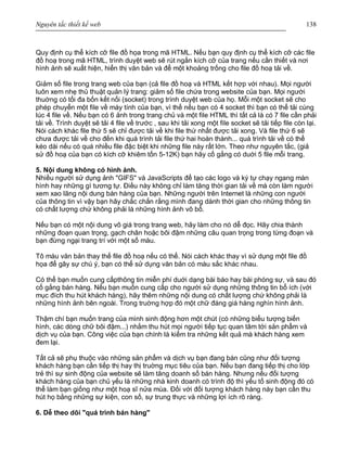 Nguyên tắc thiết kế web 138
Quy định cụ thể kích cỡ file đồ họa trong mã HTML. Nếu bạn quy định cụ thể kích cỡ các file
đồ hoạ trong mã HTML, trình duyệt web sẽ rút ngắn kích cỡ của trang nếu cần thiết và nơi
hình ảnh sẽ xuất hiện, hiển thị văn bản và để một khoảng trống cho file đồ hoạ tải về.
Giảm số file trong trang web của bạn (cả file đồ hoạ và HTML kết hợp với nhau). Mọi người
luôn xem nhẹ thủ thuật quản lý trang: giảm số file chứa trong website của bạn. Mọi người
thuờng có tối đa bốn kết nối (socket) trong trình duyệt web của họ. Mỗi một socket sẽ cho
phép chuyển một file về máy tính của bạn, vì thế nếu bạn có 4 socket thì bạn có thể tải cùng
lúc 4 file về. Nếu bạn có 6 ảnh trong trang chủ và một file HTML thì tất cả là có 7 file cần phải
tải về. Trình duyệt sẽ tải 4 file về trước , sau khi tải xong một file socket sẽ tải tiếp file còn lại.
Nói cách khác file thứ 5 sẽ chỉ được tải về khi file thứ nhất được tải xong. Và file thứ 6 sẽ
chưa được tải về cho đến khi quá trình tải file thứ hai hoàn thành... quá trình tải về có thể
kéo dài nếu có quá nhiều file đặc biệt khi những file này rất lớn. Theo như nguyên tắc, (giả
sử đồ hoạ của bạn có kích cỡ khiêm tốn 5-12K) bạn hãy cố gắng có duới 5 file mỗi trang.
5. Nội dung không có hình ảnh.
Nhiều người sử dụng ảnh "GIFS" và JavaScripts để tạo các logo và ký tự chạy ngang màn
hình hay những gì tương tự. Điều này không chỉ làm tăng thời gian tải về mà còn làm người
xem xao lãng nội dung bán hàng của bạn. Những người trên Internet là những con người
của thông tin vì vậy bạn hãy chắc chắn rằng mình đang dành thời gian cho những thông tin
có chất lượng chứ không phải là những hình ảnh vô bổ.
Nếu bạn có một nội dung vô giá trong trang web, hãy làm cho nó dễ đọc. Hãy chia thành
những đoạn quan trọng, gạch chân hoặc bôi đậm những câu quan trọng trong từng đoạn và
bạn đừng ngại trang trí với một số màu.
Tô màu văn bản thay thế file đồ hoạ nếu có thể. Nói cách khác thay vì sử dụng một file đồ
họa để gây sự chú ý, bạn có thể sử dụng văn bản có màu sắc khác nhau.
Có thể bạn muốn cung cấpthông tin miễn phí duới dạng bài báo hay bài phóng sự, và sau đó
cố gắng bán hàng. Nếu bạn muốn cung cấp cho người sử dụng những thông tin bổ ích (với
mục đích thu hút khách hàng), hãy thêm những nội dung có chất lượng chứ không phải là
những hình ảnh bên ngoài. Trong truờng hợp đó một chữ đáng giá hàng nghìn hình ảnh.
Thậm chí bạn muốn trang của mình sinh động hơn một chút (có những biểu tượng biến
hình, các dòng chữ bôi đậm...) nhằm thu hút mọi người tiếp tục quan tâm tới sản phẩm và
dịch vụ của bạn. Công việc của bạn chính là kiểm tra những kết quả mà khách hàng xem
đem lại.
Tất cả sẽ phụ thuộc vào những sản phẩm và dịch vụ bạn đang bán cũng như đối tượng
khách hàng bạn cần tiếp thị hay thị truờng mục tiêu của bạn. Nếu bạn đang tiếp thị cho lớp
trẻ thì sự sinh động của website sẽ làm tăng doanh số bán hàng. Nhưng nếu đối tượng
khách hàng của bạn chủ yếu là những nhà kinh doanh có trình độ thì yếu tố sinh động đó có
thể làm bạn giống như một hoạ sĩ nửa mùa. Đối với đối tượng khách hàng này bạn cần thu
hút họ bằng những sự kiện, con số, sự trung thực và những lợi ích rõ ràng.
6. Dễ theo dõi "quá trình bán hàng"
 