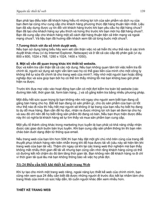 Nguyên tắc thiết kế web 139
Bạn phải tạo điều kiện để khách hàng hiểu rõ những lợi ích của sản phẩm và dịch vụ của
bạn đem lại cũng như cung cấp cho khách hàng phương thức đặt hàng thuận tiện nhất. Liệu
bạn đã xây dựng được uy tín đối với khách hàng trước khi bạn yêu cầu họ đặt hàng chưa?
Bạn đã tạo cho khách hàng sự yêu thích và hứng thú trước khi bạn mời họ đặt hàng chưa?.
Bạn đã cung cấp cho khách hàng một số cách đặt hàng thuận tiện cả trên mạng và ngoài
mạng chưa?. Và liệu bạn đã huớng dẫn khách xem tất cả từng buớc một chưa?.
7.Tương thích với đa số trình duyệt web.
Nếu bạn sử dụng bảng biểu hãy xem xét cẩn thận việc nó sẽ hiển thị như thế nào ở các trình
duyệt khác nhau (ví dụ Internet Explorer, Netscape) và ở tất cả các cấp độ phân giải (ví dụ
800 x 600, 1024 x 768, 1280 x 1024, 1400 x 1050).
8. Một số vấn đề quan trọng khác khi thiết kế website.
Đọc và kiểm tra cẩn thận tất cả các nội dung. Nếu bạn không quan tâm tới việc kiểm tra lỗi
chính tả, người sử dụng sẽ nghi vấn làm sao họ có thể giao tiền của mình cho một công ty
không thể tự sửa lỗi chính tả cho trang web của mình?. Hãy nhờ một người bạn hoặc đồng
nghiệp đọc và sửa giúp bạn bởi họ có thể tìm thấy những lỗi mà bạn không bao giờ phát
hiện ra được.
Trước khi đưa mọi việc vào hoạt động bạn cần có một đợt kiểm tra toàn bộ website (các
đường liên kết, thời gian tải, form bán hàng...) và cố gắng kiểm tra bằng nhiều phương pháp.
Một điều hết sức quan trọng là bạn không nên nói ngay cho người xem biết bạn đang cố
gắng bán hàng cho họ. Bất kể bạn đang có sản phẩm gì, cho dù sản phẩm của bạn có tốt
như thế nào đi nữa thì hầu hết mọi người sẽ không ở lại trang của bạn nếu họ biết họ đang
bị dụ dỗ mua hàng. Bạn cần để họ đọc, nhận ra được những lợi ích bạn sẽ đem lại cho họ
và sau đó chỉ nên để họ biết rằng sản phẩm đó đang có bán. Nếu bạn thực hiện được điều
này thì có nghĩa là khách hàng sẽ tự tìm thấy và mua sản phẩm bạn cung cấp.
Một yếu tố thành công khác trong marketing trực tuyến là bạn phải có khả năng chấp nhận
được các giao dịch buôn bán trực tuyến. Khi bạn cung cấp sản phẩm thông tin thì bạn nên
chào bán duới dạng điện tử thông qua email.
Nếu trang web của bạn lớn hơn 50K thì bạn hãy đặt một ghi chú nhỏ trên cùng của trang để
thuyết phục khách hàng nên kiên nhẫn trong khi đồ họa được tải về (câu này sẽ hiện lên khi
trang web của bạn tải về). Thậm chí ngay cả khi tại các trang web thử nghiệm mà bạn thấy
không mất nhiều thời gian để tải về nhưng bạn cũng cần nhớ rằng khách hàng cũng có thể
có đường kết nối chậm do đó làm tăng thời gian tải. Bạn không nên để khách hàng ra đi chỉ
vì thời gian tải quá lâu mà bạn không thông báo về việc họ phải đợi.
31) 24 Điều cần biết khi thiết kế một trang Web
Khi tự tạo cho mình một trang web riêng, ngoài năng lực thiết kế web của chính mình, bạn
cũng nên xem qua 24 điều cần biết đã được những người đi trước đúc kết lại nhằm làm cho
trang Web của mình có sức hấp dẫn, lôi cuốn người khác đến xem nhiều hơn.
THIẾT KẾ TRANG WEB
 