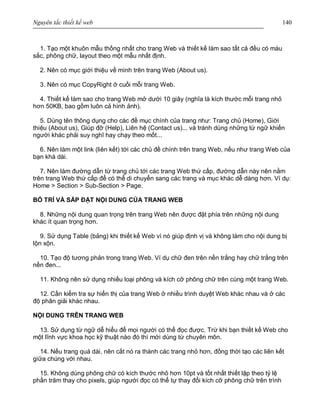 Nguyên tắc thiết kế web 140
1. Tạo một khuôn mẫu thống nhất cho trang Web và thiết kế làm sao tất cả đều có màu
sắc, phông chữ, layout theo một mẫu nhất định.
2. Nên có mục giới thiệu về mình trên trang Web (About us).
3. Nên có mục CopyRight ở cuối mỗi trang Web.
4. Thiết kế làm sao cho trang Web mở dưới 10 giây (nghĩa là kích thước mỗi trang nhỏ
hơn 50KB, bao gồm luôn cả hình ảnh).
5. Dùng tên thông dụng cho các đề mục chính của trang như: Trang chủ (Home), Giới
thiệu (About us), Giúp đỡ (Help), Liên hệ (Contact us)... và tránh dùng những từ ngữ khiến
người khác phải suy nghĩ hay chạy theo mốt...
6. Nên làm một link (liên kết) tới các chủ đề chính trên trang Web, nếu như trang Web của
bạn khá dài.
7. Nên làm đường dẫn từ trang chủ tới các trang Web thứ cấp, đường dẫn này nên nằm
trên trang Web thứ cấp để có thể di chuyển sang các trang và mục khác dễ dàng hơn. Ví dụ:
Home > Section > Sub-Section > Page.
BỐ TRÍ VÀ SẮP ĐẶT NỘI DUNG CỦA TRANG WEB
8. Những nội dung quan trọng trên trang Web nên được đặt phía trên những nội dung
khác ít quan trọng hơn.
9. Sử dụng Table (bảng) khi thiết kế Web vì nó giúp định vị và không làm cho nội dung bị
lộn xộn.
10. Tạo độ tương phản trong trang Web. Ví dụ chữ đen trên nền trắng hay chữ trắng trên
nền đen...
11. Không nên sử dụng nhiều loại phông và kích cỡ phông chữ trên cùng một trang Web.
12. Cần kiểm tra sự hiển thị của trang Web ở nhiều trình duyệt Web khác nhau và ở các
độ phân giải khác nhau.
NỘI DUNG TRÊN TRANG WEB
13. Sử dụng từ ngữ dễ hiểu để mọi người có thể đọc được. Trừ khi bạn thiết kế Web cho
một lĩnh vực khoa học kỹ thuật nào đó thì mới dùng từ chuyên môn.
14. Nếu trang quá dài, nên cắt nó ra thành các trang nhỏ hơn, đồng thời tạo các liên kết
giữa chúng với nhau.
15. Không dùng phông chữ có kích thước nhỏ hơn 10pt và tốt nhất thiết lập theo tỷ lệ
phần trăm thay cho pixels, giúp người đọc có thể tự thay đổi kích cỡ phông chữ trên trình
 