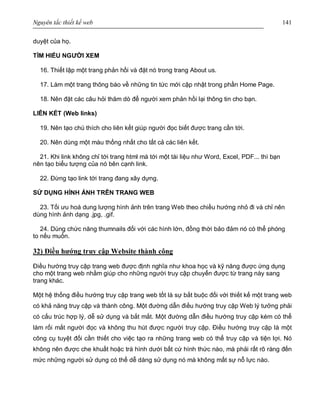 Nguyên tắc thiết kế web 141
duyệt của họ.
TÌM HIỂU NGƯỜI XEM
16. Thiết lập một trang phản hồi và đặt nó trong trang About us.
17. Làm một trang thông báo về những tin tức mới cập nhật trong phần Home Page.
18. Nên đặt các câu hỏi thăm dò để người xem phản hồi lại thông tin cho bạn.
LIÊN KẾT (Web links)
19. Nên tạo chú thích cho liên kết giúp người đọc biết được trang cần tới.
20. Nên dùng một màu thống nhất cho tất cả các liên kết.
21. Khi link không chỉ tới trang html mà tới một tài liệu như Word, Excel, PDF... thì bạn
nên tạo biểu tượng của nó bên cạnh link.
22. Đừng tạo link tới trang đang xây dựng.
SỬ DỤNG HÌNH ẢNH TRÊN TRANG WEB
23. Tối ưu hoá dung lượng hình ảnh trên trang Web theo chiều hướng nhỏ đi và chỉ nên
dùng hình ảnh dạng .jpg, .gif.
24. Dùng chức năng thumnails đối với các hình lớn, đồng thời bảo đảm nó có thể phóng
to nếu muốn.
32) Điều hướng truy cập Website thành công
Điều hướng truy cập trang web được định nghĩa như khoa học và kỹ năng được ứng dụng
cho một trang web nhằm giúp cho những người truy cập chuyển được từ trang này sang
trang khác.
Một hệ thống điều hướng truy cập trang web tốt là sự bắt buộc đối với thiết kế một trang web
có khả năng truy cập và thành công. Một đường dẫn điều hướng truy cập Web lý tưởng phải
có cấu trúc hợp lý, dễ sử dụng và bắt mắt. Một đường dẫn điều hướng truy cập kém có thể
làm rối mắt người đọc và không thu hút được người truy cập. Điều hướng truy cập là một
công cụ tuyệt đối cần thiết cho việc tạo ra những trang web có thể truy cập và tiện lợi. Nó
không nên được che khuất hoặc trá hình dưới bất cứ hình thức nào, mà phải rất rõ ràng đến
mức những người sử dụng có thể dễ dàng sử dụng nó mà không mất sự nỗ lực nào.
 