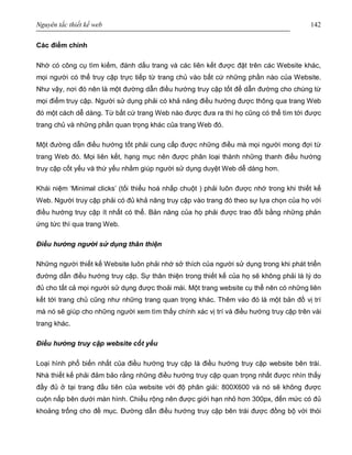 Nguyên tắc thiết kế web 142
Các điểm chính
Nhờ có công cụ tìm kiếm, đánh dấu trang và các liên kết được đặt trên các Website khác,
mọi người có thể truy cập trực tiếp từ trang chủ vào bất cứ những phần nào của Website.
Như vậy, nơi đó nên là một đường dẫn điều hướng truy cập tốt để dẫn đường cho chúng từ
mọi điểm truy cập. Người sử dụng phải có khả năng điều hướng được thông qua trang Web
đó một cách dễ dàng. Từ bất cứ trang Web nào được đưa ra thì họ cũng có thể tìm tới được
trang chủ và những phần quan trọng khác của trang Web đó.
Một đường dẫn điều hướng tốt phải cung cấp được những điều mà mọi người mong đợi từ
trang Web đó. Mọi liên kết, hạng mục nên được phân loại thành những thanh điều hướng
truy cập cốt yếu và thứ yếu nhằm giúp người sử dụng duyệt Web dễ dàng hơn.
Khái niệm ‘Minimal clicks’ (tối thiểu hoá nhấp chuột ) phải luôn được nhớ trong khi thiết kế
Web. Người truy cập phải có đủ khả năng truy cập vào trang đó theo sự lựa chọn của họ với
điều hướng truy cập ít nhất có thể. Bản năng của họ phải được trao đổi bằng những phản
ứng tức thì qua trang Web.
Điều hướng người sử dụng thân thiện
Những người thiết kế Website luôn phải nhớ sở thích của người sử dụng trong khi phát triển
đường dẫn điều hướng truy cập. Sự thân thiện trong thiết kế của họ sẽ không phải là lý do
đủ cho tất cả mọi người sử dụng được thoải mái. Một trang website cụ thể nên có những liên
kết tới trang chủ cũng như những trang quan trọng khác. Thêm vào đó là một bản đồ vị trí
mà nó sẽ giúp cho những người xem tìm thấy chính xác vị trí và điều hướng truy cập trên vài
trang khác.
Điều hướng truy cập website cốt yếu
Loại hình phổ biến nhất của điều hướng truy cập là điều hướng truy cập website bên trái.
Nhà thiết kế phải đảm bảo rằng những điều hướng truy cập quan trọng nhất được nhìn thấy
đầy đủ ở tại trang đầu tiên của website với độ phân giải: 800X600 và nó sẽ không được
cuộn nấp bên dưới màn hình. Chiều rộng nên được giới hạn nhỏ hơn 300px, đến mức có đủ
khoảng trống cho đề mục. Đường dẫn điều hướng truy cập bên trái được đồng bộ với thói
 