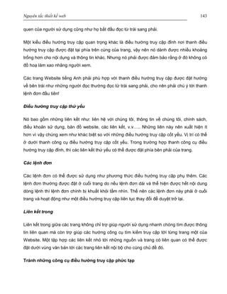 Nguyên tắc thiết kế web 143
quen của người sử dụng cũng như họ bắt đầu đọc từ trái sang phải.
Một kiểu điều hướng truy cập quan trọng khác là điều hướng truy cập đỉnh nơi thanh điều
hướng truy cập được đặt tại phía trên cùng của trang, vậy nên nó dành được nhiều khoảng
trống hơn cho nội dụng và thông tin khác. Nhưng nó phải được đảm bảo rằng ở đó không có
đồ hoạ làm xao nhãng người xem.
Các trang Website tiếng Anh phải phù hợp với thanh điều hướng truy cập được đặt hướng
về bên trái như những người đọc thường đọc từ trái sang phải, cho nên phải chú ý tới thanh
lệnh đơn đầu tiên!
Điều hướng truy cập thứ yếu
Nó bao gồm những liên kết như: liên hệ với chúng tôi, thông tin về chúng tôi, chính sách,
điều khoản sử dụng, bản đồ website, các liên kết, v.v….. Những liên này nên xuất hiện ít
hơn vì vậy chúng xem như khác biệt so với những điều hướng truy cập cốt yếu. Vị trí có thể
ở dưới thanh công cụ điều hướng truy cập cốt yếu. Trong trường hợp thanh công cụ điều
hướng truy cập đỉnh, thì các liên kết thứ yếu có thể được đặt phía bên phải của trang.
Các lệnh đơn
Các lệnh đơn có thể được sử dụng như phương thức điều hướng truy cập phụ thêm. Các
lệnh đơn thường được đặt ở cuối trang do nếu lệnh đơn dài và thể hiện được hết nội dung
dòng lệnh thì lệnh đơn chính bị khuất khỏi tầm nhìn. Thế nên các lệnh đơn này phải ở cuối
trang và hoạt động như một điều hướng truy cập liên tục thay đổi để duyệt trở lại.
Liên kết trong
Liên kết trong giữa các trang không chỉ trợ giúp người sử dụng nhanh chóng tìm được thông
tin liên quan mà còn trợ giúp các hướng công cụ tìm kiếm truy cập tới từng trang một của
Website. Một tập hợp các liên kết nhỏ tới những nguồn và trang có liên quan có thể được
đặt dưới vùng văn bản tới các trang liên kết nội bộ cho cùng chủ đề đó.
Tránh những công cụ điều hướng truy cập phức tạp
 