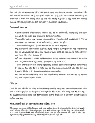 Nguyên tắc thiết kế web 144
Các nhà thiết kế web nên cố gắng và tránh sử dụng điều hướng truy cập hiện đại và nhất
thời thái quá chỉ vì cảm hứng trực quan. Người sử dụng quan tâm tới khôi phục thông tin
nhiều hơn là kiểm soát những phức tạp của điều hướng truy cập. Vì vậy thanh điều hướng
truy cập nên dành ưu tiên cho tính đơn giản và thân thiện người dùng.
Danh sách kiểm tra
· Các nhà thiết kế Web nên giữ cho các tiêu đề của thanh điều hướng truy cập ngắn
gọn và đầy đủ nhằm giúp cho người dùng dễ hiểu hơn.
· Thanh điều hướng truy cập cốt yếu nên không nhiều hơn 6-7 liên kết chính. Tất cả
những liên kết khác nên đặt vào điều hướng truy cập thứ yếu.
· Thanh điều hướng truy cập cốt yếu nên nổi bật trên trang Web.
· Một thay đổi về văn bản nên được sử dụng trong cả trường hợp đồ hoạ hoặc những
liên kết với JavaScript, bởi vì nếu người sử dụng có tắt đồ hoạ của họ thì họ vẫn truy
cập được đến thông tin riêng đó.
· Mỗi một trang nên có một số liên kết hợp lý. Những liên kết tương tự nên được nhóm
vào cùng với nhau để người truy cập duyệt thông tin dễ hơn.
· Tại bất cứ thời điểm nào, những người truy cập nên có đủ khả năng nhận biết được vị
trí của họ. Một bản đồ vị trí hoặc một tập hợp lệnh đơn nên thể hiện đặc tính của
trang đó để cho phép chúng theo vết được đường dẫn.
· Một liên kết vừa được nhắp chuột nên chuyển sang một màu khác sao cho người truy
cập biết được trạng thái của nó.
Kiểm tra
Cách tốt nhất để kiểm tra công cụ điều hướng truy cập trang web vừa mới được thiết kế là
nhờ vào những người sử dụng thiếu kinh nghiệm điều hướng trên trang web đó. Nếu họ có
thể duyệt thành công trang web đó thì thiết kế có thể được xem là sự thành công trong điều
hướng truy cập!
33) Làm thế nào tạo được tương tác thiết kế web
Tầm quan trọng của thiết kết trang web hiệu quả có thể không bao giờ bị mất đi. Bởi quyền
lợi từ việc có tiềm năng để thu hút được các khách hàng mới tới việc bán hàng được nhiều
hơn chính là một thiết kế web hấp dẫn và chất lượng tốt, đấy cũng có thể chính là điều có ý
nghĩa khác biệt giữa việc không bán hàng và mua sắm thực sự!
 