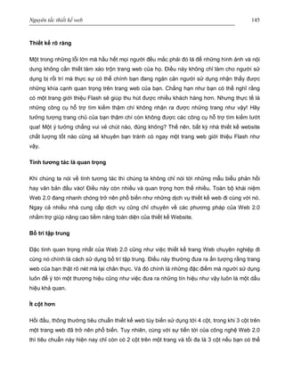 Nguyên tắc thiết kế web 145
Thiết kế rõ ràng
Một trong những lỗi lớn mà hầu hết mọi người đều mắc phải đó là để những hình ảnh và nội
dung không cần thiết làm xáo trộn trang web của họ. Điều này không chỉ làm cho người sử
dụng bị rối trí mà thực sự có thể chính bạn đang ngăn cản người sử dụng nhận thấy được
những khía cạnh quan trọng trên trang web của bạn. Chẳng hạn như bạn có thể nghĩ rằng
có một trang giới thiệu Flash sẽ giúp thu hút được nhiều khách hàng hơn. Nhưng thực tế là
những công cụ hỗ trợ tìm kiếm thậm chí không nhận ra được những trang như vậy! Hãy
tưởng tượng trang chủ của bạn thậm chí còn không được các công cụ hỗ trợ tìm kiếm lướt
qua! Một ý tưởng chẳng vui vẻ chút nào, đúng không? Thế nên, bất kỳ nhà thiết kế website
chất lượng tốt nào cũng sẽ khuyên bạn tránh có ngay một trang web giới thiệu Flash như
vậy.
Tính tương tác là quan trọng
Khi chúng ta nói về tính tương tác thì chúng ta không chỉ nói tới những mẫu biểu phản hồi
hay văn bản đầu vào! Điều này còn nhiều và quan trọng hơn thế nhiều. Toàn bộ khái niệm
Web 2.0 đang nhanh chóng trở nên phổ biến như những dịch vụ thiết kế web đi cùng với nó.
Ngay cả nhiều nhà cung cấp dịch vụ cũng chỉ chuyên về các phương pháp của Web 2.0
nhằm trợ giúp nâng cao tiềm năng toàn diện của thiết kế Website.
Bố trí tập trung
Đặc tính quan trọng nhất của Web 2.0 cũng như việc thiết kế trang Web chuyên nghiệp đi
cùng nó chính là cách sử dụng bố trí tập trung. Điều này thường đưa ra ấn tượng rằng trang
web của bạn thật rõ nét mà lại chân thực. Và đó chính là những đặc điểm mà người sử dụng
luôn để ý tới một thương hiệu cũng như việc đưa ra những tín hiệu như vậy luôn là một dấu
hiệu khả quan.
Ít cột hơn
Hồi đầu, thông thường tiêu chuẩn thiết kế web tùy biến sử dụng tới 4 cột, trong khi 3 cột trên
một trang web đã trở nên phổ biến. Tuy nhiên, cùng với sự tiến tới của công nghệ Web 2.0
thì tiêu chuẩn này hiện nay chỉ còn có 2 cột trên một trang và tối đa là 3 cột nếu bạn có thể
 