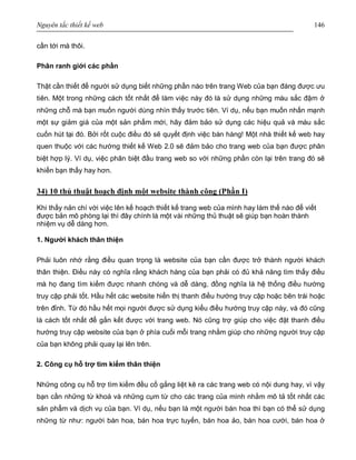 Nguyên tắc thiết kế web 146
cần tới mà thôi.
Phân ranh giới các phần
Thật cần thiết để người sử dụng biết những phần nào trên trang Web của bạn đáng được ưu
tiên. Một trong những cách tốt nhất để làm việc này đó là sử dụng những màu sắc đậm ở
những chỗ mà bạn muốn người dùng nhìn thấy trước tiên. Ví dụ, nếu bạn muốn nhấn mạnh
một sự giảm giá của một sản phẩm mới, hãy đảm bảo sử dụng các hiệu quả và màu sắc
cuốn hút tại đó. Bởi rốt cuộc điều đó sẽ quyết định việc bán hàng! Một nhà thiết kế web hay
quen thuộc với các hướng thiết kế Web 2.0 sẽ đảm bảo cho trang web của bạn được phân
biệt hợp lý. Ví dụ, việc phân biệt đầu trang web so với những phần còn lại trên trang đó sẽ
khiến bạn thấy hay hơn.
34) 10 thủ thuật hoạch định một website thành công (Phần I)
Khi thấy nản chí với việc lên kế hoạch thiết kế trang web của mình hay làm thế nào để viết
được bản mô phòng lại thì đây chính là một vài những thủ thuật sẽ giúp bạn hoàn thành
nhiệm vụ dễ dàng hơn.
1. Người khách thân thiện
Phải luôn nhớ rằng điều quan trọng là website của bạn cần được trở thành người khách
thân thiện. Điều này có nghĩa rằng khách hàng của bạn phải có đủ khả năng tìm thấy điều
mà họ đang tìm kiếm được nhanh chóng và dễ dàng, đồng nghĩa là hệ thống điều hướng
truy cập phải tốt. Hầu hết các website hiển thị thanh điều hướng truy cập hoặc bên trái hoặc
trên đỉnh. Từ đó hầu hết mọi người được sử dụng kiểu điều hướng truy cập này, và đó cũng
là cách tốt nhất để gắn kết được với trang web. Nó cũng trợ giúp cho việc đặt thanh điều
hướng truy cập website của bạn ở phía cuối mỗi trang nhằm giúp cho những người truy cập
của bạn không phải quay lại lên trên.
2. Công cụ hỗ trợ tìm kiếm thân thiện
Những công cụ hỗ trợ tìm kiếm đều cố gắng liệt kê ra các trang web có nội dung hay, vì vậy
bạn cần những từ khoá và những cụm từ cho các trang của mình nhằm mô tả tốt nhất các
sản phẩm và dịch vụ của bạn. Ví dụ, nếu bạn là một người bán hoa thì bạn có thể sử dụng
những từ như: người bán hoa, bán hoa trực tuyến, bán hoa ảo, bán hoa cưới, bán hoa ở
 