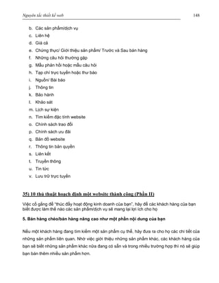 Nguyên tắc thiết kế web 148
b. Các sản phẩm/dịch vụ
c. Liên hệ
d. Giá cả
e. Chứng thực/ Giới thiệu sản phẩm/ Trước và Sau bán hàng
f. Những câu hỏi thường gặp
g. Mẫu phản hồi hoặc mẫu câu hỏi
h. Tạp chí trực tuyến hoặc thư báo
i. Nguồn/ Bài báo
j. Thông tin
k. Bảo hành
l. Khảo sát
m. Lịch sự kiện
n. Tìm kiếm đặc tính website
o. Chính sách trao đổi
p. Chính sách ưu đãi
q. Bản đồ website
r. Thông tin bản quyền
s. Liên kết
t. Truyền thông
u. Tin tức
v. Lưu trữ trực tuyến
35) 10 thủ thuật hoạch định một website thành công (Phần II)
Việc cố gắng để “thúc đẩy hoạt động kinh doanh của bạn”, hãy để các khách hàng của bạn
biết được làm thế nào các sản phẩm/dịch vụ sẽ mang lại lợi ích cho họ
5. Bán hàng chéo/bán hàng nâng cao như một phần nội dung của bạn
Nếu một khách hàng đang tìm kiếm một sản phẩm cụ thể, hãy đưa ra cho họ các chi tiết của
những sản phẩm liên quan. Nhờ việc giới thiệu những sản phẩm khác, các khách hàng của
bạn sẽ biết những sản phẩm khác nữa đang có sẵn và trong nhiều trường hợp thì nó sẽ giúp
bạn bán thêm nhiều sản phẩm hơn.
 