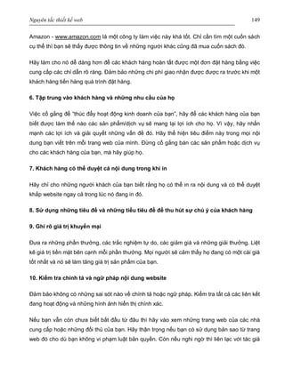 Nguyên tắc thiết kế web 149
Amazon - www.amazon.com là một công ty làm việc này khá tốt. Chỉ cần tìm một cuốn sách
cụ thể thì bạn sẽ thấy được thông tin về những người khác cũng đã mua cuốn sách đó.
Hãy làm cho nó dễ dàng hơn để các khách hàng hoàn tất được một đơn đặt hàng bằng việc
cung cấp các chỉ dẫn rõ ràng. Đảm bảo những chi phí giao nhận được được ra trước khi một
khách hàng tiến hàng quá trình đặt hàng.
6. Tập trung vào khách hàng và những nhu cầu của họ
Việc cố gắng để “thúc đẩy hoạt động kinh doanh của bạn”, hãy để các khách hàng của bạn
biết được làm thế nào các sản phẩm/dịch vụ sẽ mang lại lợi ích cho họ. Vì vậy, hãy nhấn
mạnh các lợi ích và giải quyết những vấn đề đó. Hãy thể hiện tiêu điểm này trong mọi nội
dung bạn viết trên mỗi trang web của mình. Đừng cố gắng bán các sản phẩm hoặc dịch vụ
cho các khách hàng của bạn, mà hãy giúp họ.
7. Khách hàng có thể duyệt cả nội dung trong khi in
Hãy chỉ cho những người khách của bạn biết rằng họ có thể in ra nội dung và có thể duyệt
khắp website ngay cả trong lúc nó đang in đó.
8. Sử dụng những tiêu đề và những tiểu tiêu đề để thu hút sự chú ý của khách hàng
9. Ghi rõ giá trị khuyến mại
Đưa ra những phần thưởng, các trắc nghiệm tự do, các giảm giá và những giải thưởng. Liệt
kê giá trị tiền mặt bên cạnh mỗi phần thưởng. Mọi người sẽ cảm thấy họ đang có một cái giá
tốt nhất và nó sẽ làm tăng giá trị sản phẩm của bạn.
10. Kiểm tra chính tả và ngữ pháp nội dung website
Đảm bảo không có những sai sót nào về chính tả hoặc ngữ pháp. Kiểm tra tất cả các liên kết
đang hoạt động và những hình ảnh hiển thị chính xác.
Nếu bạn vẫn còn chưa biết bắt đầu từ đâu thì hãy vào xem những trang web của các nhà
cung cấp hoặc những đối thủ của bạn. Hãy thận trọng nếu bạn có sử dụng bản sao từ trang
web đó cho dù bạn không vi phạm luật bản quyền. Còn nếu nghi ngờ thì liên lạc với tác giả
 
