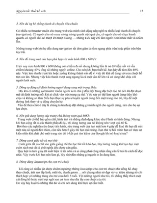 Nguyên tắc thiết kế web 15
3. Nên du`ng hệ thống thanh di chuyển tiêu chuẩn
Có nhiều webmaster muốn cho trang web của mình sinh động nên nghĩ ra nhiều loại thanh di chuyển
(navigation). Có người cho nó xoay mòng mòng quanh một quả cầu, có người cho nó chạy loanh
quanh, có người cho nó trượt lên trượt xuống … những kiểu này chỉ làm người xem nhức mắt và nhầm
lẫn.
Những trang web lớn họ đều dung navigation rất đơn giản là nằm ngang phía trên hoặc phần trên bên
tay trái.
4. Nên để trang web của bạn phù hợp với màn hình 800 x 600 Px
Hiện nay màn hình 800 x 600 không còn chiếm đa số nhưng không hẳn là nó đã biến mất và vẫn
chiếm khoảng 40% tổng số những người online. Cho nên khi bạn thiết kế, bạn hãy để tâm đến 40%
này. Việc kéo thanh trượt lên hoặc xuống không thành vấn đề vì việc đó khá dễ dàng với con chuột hỗ
trợ con lăn. Nhưng việc kéo thanh trượt sang ngang là cả một vấn đề lớn và vô cùng khó chịu với
người lướt web.
5. Đừng tự động tái định hướng người dung sang một trang khác:
Đôi khi có những webmaster muốn người xem chú ý đến một trang đặc biệt nào đó nên đã đặt đoạn
mã tái định hướng mỗi khi ai click vào một trang cụ thể. Việc này có thể làm người dùng thấy khó
chịu và không an tâm. Nếu bạn thực sự phải chuyển người dung đến một trang nào đó, hãy để một
đường link thay vì tự động chuyển họ.
Vấn đề then chốt ở đây là chúng ta tránh áp đặt những gì mình nghĩ cho người dùng, nên cho họ sự
lựa chọn.
6. Nên giữ dung lượng của trang chủ không vượt quá 60Kb:
Trang web có thể bao gồm chữ, hình ảnh và những định dạng khác như Flash và hình động. Nhưng
khi bạn cộng tất cả các thành phần đó lại, thì dung lượng của nó không nên vượt quá 60 K.
Bởi theo các nghiên cứu được tiến hành, nếu trang web của bạn mất hơn 4 giây để load thì bạn đã mất
một nửa sổ người đến thăm, còn nếu hơn 5 giây thì bạn mất trắng. Bạn thử tự hỏi mình bạn có thực sự
kiên nhẫn khi phải chờ một trang nào đó ở kết quả tìm kiếm của Google khi nó load chưa?
7. Đừng canh giữa tất cả mọi thứ
Canh giữa tất cả chữ vào giữa giống thể thơ lục bát rất khó đọc, hãy tưởng tượng khi bạn đọc một
cuốn sách mà tất cả chữ nghĩa đều được căn giữa.
Quy luật in trên giấy đã xuất hiện từ rất sớm và ai cũng phải công nhận rằng căn lề trái là cách dễ đọc
nhất. Vậy trước khi bạn nên làm gì, hãy nhớ đến những gì ngành in ấn đang làm.
8. Đừng dùng Javascript cho con trỏ chuột
Tôi cũng có nhiều lần được chiêm ngưỡng những Javascript cho con trỏ chuột như đồng hồ chạy
theo chuột, ánh sao lấp lánh, mũi tên, thanh gươm … nói chung nhìn nó đẹp và vui nhộn nhưng nó chỉ
thích hợp với những trang cho trẻ con dưới 5 tuổi. Với những người như tôi, tôi chẳng thấy thích một
cái đồng hồ hoặc một loạt ngôi sao cứ bám như đia lấy con chuột của tôi.
Do vậy hãy loại bỏ những thứ đó và chỉ nên dung khi thực sự cần thiết.
 