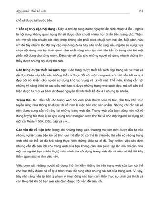 Nguyên tắc thiết kế web 151
chỗ sẽ được tải trước tiên.
* Tốc độ truy cập nội dung - Đây là nơi áp dụng được nguyên tắc click chuột 3 lần – nghĩa
là nội dung không quan trọng thì sẽ được click chuột nhiều hơn 3 lần trên trang chủ. Thậm
chí một số tiêu chuẩn còn cho phép không cần phải click chuột hơn hai lần. Một cách hữu
ích để đẩy nhanh tốc độ truy cập nội dung đó là hãy cân nhắc từng kiểu người sử dụng, lựa
chọn nội dung mà họ thích quan tâm nhất cũng như tạo các liên kết từ trang chủ tới một
phần nội dung cho từng nhóm. Điều này sẽ giúp cho những người sử dụng nhanh chóng tìm
thấy được những nội dung họ cần.
Các trang được thiết kế sạch đẹp: Các trang được thiết kế sạch đẹp trông sẽ bắt mắt và
dễ đọc. Điều này hầu như không thể có được đối với một trang web có một nền trải ra quá
đẹp bởi nó khiến cho người sử dụng khó tập trung và bị rối mắt. Thế nên, không cần tới
những kỹ năng thiết kế cao siêu mới tạo ra được những trang web sạch đẹp, mà chỉ cần thể
hiện được tư duy và bám sát được nguyên tắc khi thiết kế đó là ít nhưng lại nhiều.
Trạng thái tải: Hầu hết các trang web hội viên phải thanh toán bị hạn chế truy cập trực
tuyến cũng như thông tin được tải về hơn là việc bán các sản phẩm. Những chỉ dẫn tải về
nên được cung cấp rõ ràng tại những trang web đó. Trang web của bạn cũng nên nói rõ
dung lượng file theo ki-lô byte cũng như thời gian ước tính tải về cho một người sử dụng có
một cái Modem 56K, DSL, cáp và v.v…
Các vấn đề về tiện ích: Trong khi những trang web thương mại lớn mới được đầu tư vào
những nghiên cứu tiện ích có tính qui mô đầy đủ có thể là thiết yếu thì vẫn có những trang
web nhỏ có thể có đủ khả năng thực hiện những điều xa xỉ đó. Tuy nhiên, việc xác định
những vấn đề tiện ích cho trang web của bạn không cần làm phức tạp lên mà chỉ cần nhờ
một vài người bạn (chân thực) của mình thử sử dụng trang web đó và nếu có thể thì hãy
thầm quan sát họ làm việc này.
Việc quan sát những người sử dụng thử tìm kiếm thông tin trên trang web của bạn có thể
cho bạn thấy được cả về quá trình thao tác cũng như những sai sót của trang web. Vì vậy,
hãy nhớ rằng nếu tại bất kỳ phạm vi hoạt động nào bạn cảm thấy thực sự phải giải thích và
can thiệp thì khi đó bạn mới xác định được một vấn đề tiện ích.
 