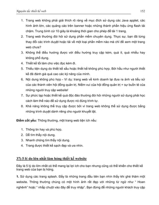 Nguyên tắc thiết kế web 152
1. Trang web không phải giải thích rõ ràng về mục đích sử dụng các Java applet, các
hình ảnh lớn, các quảng cáo trên banner hoặc những thành phần hiệu ứng flash tải
chậm. Trung bình cứ 10 giây là khoảng thời gian cho phép để tải 1 trang.
2. Trang web thường đòi hỏi sử dụng phần mềm chuyên dụng. Thực sự, bạn đã từng
thay đổi các trình duyệt hoặc tải về một loại phần mềm nào mà chỉ để xem một trang
web chưa?
3. Không thể điều hướng được với điều hướng truy cập kém, quá ít, quá nhiều hay
không phổ dụng.
4. Thiết kế tồi làm cho việc đọc kém đi.
5. Thiếu tiện dụng do thiết kế xấu hoặc thiết kế không phù hợp. Bởi hầu như người thiết
kế đã đánh giá quá cao các kỹ năng của mình.
6. Nội dung không phù hợp - Ví dụ: trang web về kinh doanh lại đưa ra ảnh và tiểu sử
của các thành viên hội đồng quản trị. Niềm vui của hội đồng quản trị = sự buồn tẻ của
những người truy cập website!
7. Sự phức tạp hoặc thiết kế quá độc đáo thường đòi hỏi những người sử dụng phải học
cách làm thế nào để sử dụng được nó đúng trình tự.
8. Khả năng không thể truy cập được bởi vì trang web không thể sử dụng được bằng
những trình duyệt dành riêng cho người khuyết tật.
Điểm cốt yếu: Thông thường, một trang web tiện ích nếu:
1. Thông tin hay và phù hợp.
2. Dễ tìm thấy nội dung.
3. Nhanh chóng tìm thấy nội dung.
4. Trang được thiết kế sạch đẹp và ưa nhìn.
37) 5 lý do lớn nhất làm hỏng thiết kế website
Đây là 5 lý do lớn nhất có thể mang lại lợi ích cho bạn nhưng cũng có thể khiến cho thiết kế
trang web của bạn bị hỏng.
1. Sử dụng các trang splash. Đấy là những trang đầu tiên bạn nhìn thấy khi ghé thăm một
website. Thông thường chúng có một hình ảnh rất đẹp với những từ ngữ như “ Hoan
nghênh” hoặc “ nhấp chuột vào đây để truy nhập”. Bạn đừng để những người khách truy cập
 