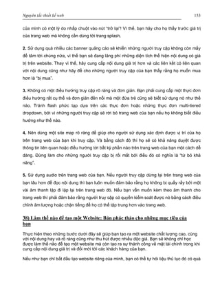 Nguyên tắc thiết kế web 153
của mình có một lý do nhấp chuột vào nút “trở lại”! Vì thế, bạn hãy cho họ thấy trước giá trị
của trang web mà không cần dùng tới trang splash.
2. Sử dụng quá nhiều các banner quảng cáo sẽ khiến những người truy cập không còn mấy
để tâm tới chúng nữa, vì thế bạn sẽ đang lãng phí những diện tích thể hiện nội dung có giá
trị trên website. Thay vì thế, hãy cung cấp nội dung giá trị hơn và các liên kết có liên quan
với nội dung cũng như hãy để cho những người truy cập của bạn thấy rằng họ muốn mua
hơn là “bị mua”.
3. Không có một điều hướng truy cập rõ ràng và đơn giản. Bạn phải cung cấp một thực đơn
điều hướng rất cụ thể và đơn giản đến nỗi mà một đứa trẻ cũng sẽ biết sử dụng nó như thế
nào. Tránh flash phức tạp dựa trên các thực đơn hoặc những thực đơn multi-tiered
dropdown, bởi vì những người truy cập sẽ rời bỏ trang web của bạn nếu họ không biết điều
hướng như thế nào.
4. Nên dùng một site map rõ ràng để giúp cho người sử dụng xác định được vị trí của họ
trên trang web của bạn khi truy cập. Và bằng cách đó thì họ sẽ có khả năng duyệt được
thông tin liên quan hoặc điều hướng tới bất kỳ phần nào trên trang web của bạn một cách dễ
dàng. Đừng làm cho những người truy cập bị rối mắt bởi điều đó có nghĩa là “từ bỏ khả
năng”.
5. Sử dụng audio trên trang web của bạn. Nếu người truy cập dừng lại trên trang web của
bạn lâu hơn để đọc nội dung thì bạn luôn muốn đảm bảo rằng họ không bị quấy rầy bởi một
vài âm thanh lặp đi lặp lại trên trang web đó. Nếu bạn vẫn muốn kèm theo âm thanh cho
trang web thì phải đảm bảo rằng người truy cập có quyền kiểm soát được nó bằng cách điều
chỉnh âm lượng hoặc chặn tiếng để họ có thể tập trung hơn vào trang web.
38) Làm thế nào để tạo một Website: Bản phác thảo cho những mục tiêu của
bạn
Thực hiện theo những bước dưới đây sẽ giúp bạn tạo ra một website chất lượng cao, cùng
với nội dung hay và rõ ràng cũng như thu hút được nhiều độc giả. Bạn sẽ không chỉ học
được làm thế nào để tạo một website mà còn tạo ra sự thành công về mặt tài chính trong khi
cung cấp nội dung giá trị và đổi mới tới các khách hàng của bạn.
Nếu như bạn chỉ bắt đầu tạo website riêng của mình, bạn có thể tự hỏi liệu thủ tục đó có quá
 