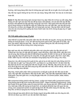Nguyên tắc thiết kế web 155
thường, một trang đang triển khai thì không bao giờ hoàn tất và nó gần như bị bỏ quên. Bởi
hầu hết mọi người không trở lại nhìn khi các trang “đang triển khai” đó nữa dù nó đã được
hoàn tất.
Bước 5: Hãy đảm bảo trang web của bạn được truy cập nhiều khi nó thực sự sẵn sàng. Bạn
không chỉ cần nghĩ xem làm thế nào để tạo được một website, mà còn làm thế nào để tiếp
thị được một website tới độc giả theo mong đợi của mình. Hãy hoạch định làm thế nào bạn
sẽ sử dụng những cơ hội tiếp thị miễn phí chẳng hạn như các diễn đàn, các liên kết tương
hỗ cũng như có được các blogger đến với trang web của bạn. Hãy tạo thêm một kế hoạch
nữa cho các chương trình quảng cáo được thanh toán mà chính chúng sẽ giúp duy trì ngân
quĩ của bạn.
39) Viết phần mềm trong 15 phút
Việc thiết kế và phát triển một phần mềm tiêu tốn rất nhiều tài nguyên, nhưng sau đó thường
không sử dụng lại được. Ví dụ, khi viết chương trình quản lý kho, bạn phải xử lý SQL, tạo
form, tạo report, kiểm tra bảo mật... Sau đó, có khách hàng yêu cầu viết chương trình kế
toán thì bạn phải viết lại những chức năng tương tự.
Bạn nghĩ sao nếu như thiết kế một phần mềm mới cũng đơn giản như lắp một cái tivi?
Chẳng hạn như bạn chỉ việc gắn bộ nguồn, mạch bắt sóng, mạch điều khiển, gắn đèn hình
vào là xong. Bạn không cần phải đi thiết kế lại từng phần chi tiết tỉ mỉ làm gì cả. Giả sử bạn
xoay sang lắp máy tính xách tay thì cũng thế, chỉ việc gắn bộ nguồn, đèn hình, mạch điều
khiển. Điểm hay là ở chỗ một con transistor trong laptop hay tivi thì cũng y như nhau.
Quay lại ví dụ viết chương trình quản lý kho, giả sử ta có một máy tính siêu thông minh thì
chỉ việc bảo nó: gắn "cục" Security A101, cục Data 2.0, cục Web GUI 8.1 rồi dán nhãn My
Big Soft vào đó rồi nó tự động làm hết mọi chuyện cho ta. Rất tiếc, đây chỉ là ước mơ, còn
thực tế thì lập trình viên vẫn phải còng lưng viết code đến mờ mắt, viết đi viết lại, viết tới viết
lui như một điệp khúc bất tận.
May thay, thành phần phần mềm (component) có thể giải quyết vấn đề. Nếu bạn là dân
Java, hãy nghĩ đến Java Beans. Nếu bạn là dân .NET, hãy nghĩ đến Application Block, đến
Web-parts. Hay đơn giản hơn, ai cũng đã gặp nhiều lần: UI control (button, label, listbox,
checkbox,...)
Một component không phải là một lớp (class), và lập trình thành phần (component-centric)
cũng không phải là lập trình hướng đối tượng (OOP - Object Oriented Programming). Class
đơn thuần chỉ là gom nhiều code có cùng mục đích vào chung một chỗ. OOP là xem vấn đề
như một hoặc nhiều đối tượng (có thuộc tính, có method) để phân loại mối quan hệ của
chúng. Còn component-centric có nghĩa là lập trình để mỗi phần mang tính độc lập, có thể
thay thế, có thể sử dụng lại cho những vấn đề khác nhau.
Giả sử bây giờ bạn phải viết trò chơi Snake (người dùng điều khiển con rắn chạy ăn mồi,
mỗi khi ăn được cục mồi thì con rắn dài thêm một đoạn).
 