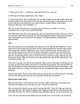 Nguyên tắc thiết kế web 156
1/ Class: bạn chỉ cần 1, cùng lắm là 2 class để viết trò chơi tí hon này.
2/ OOP: bạn sẽ viết các class Snake, Food, Player.
3/ Component-centric: Bạn sẽ ngồi phân tích xem đâu là điểm chung, đâu là điểm riêng, đâu
là phần chi tiết chỉ áp dụng riêng cho trò chơi này, đâu là phần bạn có thể abstract nó. Có lẽ
bạn sẽ thiết kế ra các component sau: Game Engine, Graphic Engine, Rule Engine,
Resouces Manager, User Controller, v.v...
Như vậy sau khi thiết kế xong, trò Snake chỉ là sản phẩm phụ mà thôi. Với những
component sẵn có, bạn dư sức viết DOOM 2006.
Phát triển thành phần phần mềm đang được đầu tư và phát triển rất nhiều. Nếu bạn có hứng
thú, hãy tham khảo thêm các tài liệu sau: Microsoft Application Block; Enterprise Java Bean;
Java Frameworks and Components: Accelerate Your Web Application Development –
Michael Nash...
Lớp
Nếu như component là từng bộ phận nhỏ, đóng vai trò như một hộp đen "black-box", ta chỉ
quan tâm tới chức năng của nó là chính, thì lớp (Layer) lại giống như một bản mạch in gồm
nhiều component đã được thiết kế sẵn. Lấy ví dụ như card màn hình, mở các máy PC ra
bạn sẽ thấy ngay card này. Điểm thú vị là bạn không phải "se duyên" với cái card ấy mãi
mãi. Khi nào túi tiền rủng rỉnh, bạn có thể mua card khác mới hơn, nhanh hơn, xịn hơn để
gắn vào và quên béng đi cái card cũ. Có khi nào bạn suy nghĩ lại và ngạc nhiên tại sao cái
máy tính cũ kỹ đời 1998 của mình lại có khả năng chấp nhận card 3D đời 2006 không? Thật
là một điều kỳ diệu, nhỉ!
Phần mềm cũng thế, nếu thiết kế chia một phần mềm ra thành nhiều layer thì sẽ tăng tính tái
sử dụng, và quan trọng nhất là: chịu được sự thay đổi trong tương lai. Bạn hãy nghĩ thế này
nhé: nếu Windows mà được thiết kế tốt hơn thì bạn đã có thể chơi game của Windows, chạy
web server của Linux, và chạy chương trình đồ họa của Macintosh ngay trong hệ điều hành
Windows.
Ở đây tôi giới thiệu 3 layer cơ bản nhất mà đa số chương trình từ bé đến khổng lồ, từ bài tập
của sinh viên đến game online kinh phí hàng trăm triệu đô đều cần phải có.
Data Access Layer (DAL)
Nếu bạn biết "Select * from Products Where CustID = @ID" nghĩa là gì nhưng không cần
phải dùng mỗi ngày thì bạn may mắn quá, bạn có thể bỏ qua phần này.
Nếu bạn không những biết mà còn thuộc nằm lòng đến 80% T-SQL 92, hoặc bạn nằm mơ
cũng nghĩ đến SQL, đến Stored Procedure, đến Triggers, thì bạn rất cần phải dùng đến DAL.
Có lẽ 90% dân lập trình, nhất là ở Việt Nam trong thời điểm hiện tại, rơi vào trường hợp này.
Trước hết, hãy nói Data Access Object là gì đã. Khi lập trình cơ sở dữ liệu, bạn phải lặp đi
 