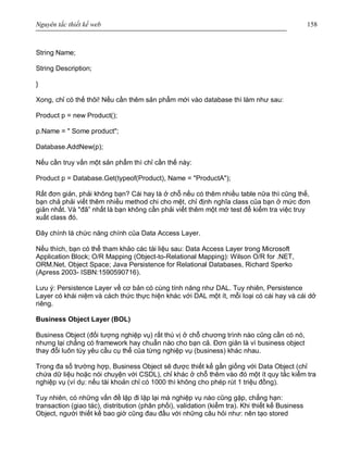Nguyên tắc thiết kế web 158
String Name;
String Description;
}
Xong, chỉ có thế thôi! Nếu cần thêm sản phẩm mới vào database thì làm như sau:
Product p = new Product();
p.Name = " Some product";
Database.AddNew(p);
Nếu cần truy vấn một sản phẩm thì chỉ cần thế này:
Product p = Database.Get(typeof(Product), Name = "ProductA");
Rất đơn giản, phải không bạn? Cái hay là ở chỗ nếu có thêm nhiều table nữa thì cũng thế,
bạn chả phải viết thêm nhiều method chi cho mệt, chỉ định nghĩa class của bạn ở mức đơn
giản nhất. Và "đã” nhất là bạn không cần phải viết thêm một mớ test để kiểm tra việc truy
xuất class đó.
Đây chính là chức năng chính của Data Access Layer.
Nếu thích, bạn có thể tham khảo các tài liệu sau: Data Access Layer trong Microsoft
Application Block; O/R Mapping (Object-to-Relational Mapping): Wilson O/R for .NET,
ORM.Net, Object Space; Java Persistence for Relational Databases, Richard Sperko
(Apress 2003- ISBN:1590590716).
Lưu ý: Persistence Layer về cơ bản có cùng tính năng như DAL. Tuy nhiên, Persistence
Layer có khái niệm và cách thức thực hiện khác với DAL một ít, mỗi loại có cái hay và cái dở
riêng.
Business Object Layer (BOL)
Business Object (đối tượng nghiệp vụ) rất thú vị ở chỗ chương trình nào cũng cần có nó,
nhưng lại chẳng có framework hay chuẩn nào cho bạn cả. Đơn giản là vì business object
thay đổi luôn tùy yêu cầu cụ thể của từng nghiệp vụ (business) khác nhau.
Trong đa số trường hợp, Business Object sẽ được thiết kế gần giống với Data Object (chỉ
chứa dữ liệu hoặc nói chuyện với CSDL), chỉ khác ở chỗ thêm vào đó một ít quy tắc kiểm tra
nghiệp vụ (ví dụ: nếu tài khoản chỉ có 1000 thì không cho phép rút 1 triệu đồng).
Tuy nhiên, có những vấn đề lặp đi lặp lại mà nghiệp vụ nào cũng gặp, chẳng hạn:
transaction (giao tác), distribution (phân phối), validation (kiểm tra). Khi thiết kế Business
Object, người thiết kế bao giờ cũng đau đầu với những câu hỏi như: nên tạo stored
 