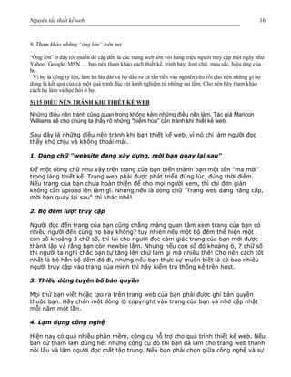 Nguyên tắc thiết kế web 16
9. Tham khảo những “ông lớn” trên net
“Ông lớn” ở đây tôi muốn đề cập đến là các trang web lớn với hang triệu người truy cập một ngày như
Yahoo, Google, MSN … bạn nên tham khảo cách thiết kế, trình bày, font chữ, màu sắc, hiệu ứng của
họ.
Vì họ là công ty lớn, làm ăn lâu dài và họ đầu tư cả tấn tiền vào nghiên cứu rồi cho nên những gì họ
dung là kết quả của cả một quá trình đúc rút kinh nghiệm từ những sai lầm. Cho nên hãy tham khảo
cách họ làm và học hỏi ở họ.
5) 15 ĐIỀU NÊN TRÁNH KHI THIẾT KẾ WEB
Những điều nên tránh cũng quan trọng không kém những điều nên làm. Tác giả Maricon
Williams sẽ cho chúng ta thấy rõ những "hiểm hoạ" cần tránh khi thiết kế web.
Sau đây là những điều nên tránh khi bạn thiết kế web, vì nó chỉ làm người đọc
thấy khó chịu và không thoải mái.
1. Dòng chữ "website đang xây dựng, mời bạn quay lại sau"
Để một dòng chữ như vậy trên trang của bạn biến thành bạn một tên "ma mới"
trong làng thiết kế. Trang web phải được phát triển đúng lúc, đúng thời điểm.
Nếu trang của bạn chưa hoàn thiện để cho mọi người xem, thì chỉ đơn giản
không cần upload lên làm gì. Nhưng nếu là dòng chữ "Trang web đang nâng cấp,
mời bạn quay lại sau" thì khác nhé!
2. Bộ đếm lượt truy cập
Người đọc đến trang của bạn cũng chẳng màng quan tâm xem trang của bạn có
nhiều người đến cùng họ hay không? tuy nhiên nếu một bộ đếm thể hiện một
con số khoảng 3 chữ số, thì lại cho người đọc cảm giác trang của bạn mới được
thành lập và rằng bạn còn newbie lắm. Nhưng nếu con số đó khoảng 6, 7 chữ số
thì người ta nghĩ chắc bạn tự tăng lên chứ làm gì mà nhiều thế! Cho nên cách tốt
nhất là bỏ hẳn bộ đếm đó đi, nhưng nếu bạn thực sự muốn biết là có bao nhiêu
người truy cập vào trang của mình thì hãy kiểm tra thống kê trên host.
3. Thiếu dòng tuyên bố bản quyền
Mọi thứ bạn viết hoặc tạo ra trên trang web của bạn phải được ghi bản quyền
thuộc bạn. Hãy chèn một dòng © copyright vào trang của bạn và nhớ cập nhật
mỗi năm một lần.
4. Lạm dụng công nghệ
Hiện nay có quá nhiều phần mềm, công cụ hỗ trợ cho quá trình thiết kế web. Nếu
bạn cứ tham lam dùng hết những công cụ đó thì bạn đã làm cho trang web thành
nồi lẩu và làm người đọc mất tập trung. Nếu bạn phải chọn giữa công nghệ và sự
 
