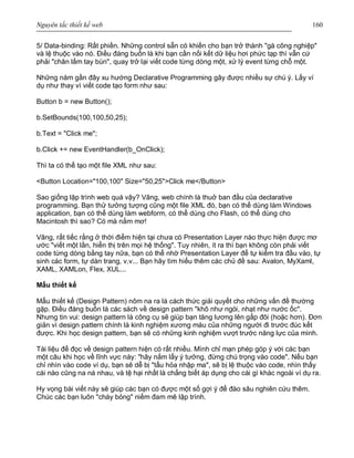 Nguyên tắc thiết kế web 160
5/ Data-binding: Rất phiền. Những control sẵn có khiến cho bạn trở thành "gà công nghiệp"
và lệ thuộc vào nó. Điều đáng buồn là khi bạn cần nối kết dữ liệu hơi phức tạp thì vẫn cứ
phải "chân lấm tay bùn", quay trở lại viết code từng dòng một, xử lý event từng chỗ một.
Những năm gần đây xu hướng Declarative Programming gây được nhiều sự chú ý. Lấy ví
dụ như thay vì viết code tạo form như sau:
Button b = new Button();
b.SetBounds(100,100,50,25);
b.Text = "Click me";
b.Click += new EventHandler(b_OnClick);
Thì ta có thể tạo một file XML như sau:
<Button Location="100,100" Size="50,25">Click me</Button>
Sao giống lập trình web quá vậy? Vâng, web chính là thuở ban đầu của declarative
programming. Bạn thử tưởng tượng cũng một file XML đó, bạn có thể dùng làm Windows
application, bạn có thể dùng làm webform, có thể dùng cho Flash, có thể dùng cho
Macintosh thì sao? Có mà nằm mơ!
Vâng, rất tiếc rằng ở thời điểm hiện tại chưa có Presentation Layer nào thực hiện được mơ
ước "viết một lần, hiển thị trên mọi hệ thống". Tuy nhiên, ít ra thì bạn không còn phải viết
code từng dòng bằng tay nữa, bạn có thể nhờ Presentation Layer để tự kiểm tra đầu vào, tự
sinh các form, tự dàn trang, v.v... Bạn hãy tìm hiểu thêm các chủ đề sau: Avalon, MyXaml,
XAML, XAMLon, Flex, XUL...
Mẫu thiết kế
Mẫu thiết kế (Design Pattern) nôm na ra là cách thức giải quyết cho những vấn đề thường
gặp. Điều đáng buồn là các sách về design pattern "khô như ngói, nhạt như nước ốc".
Nhưng tin vui: design pattern là công cụ sẽ giúp bạn tăng lương lên gấp đôi (hoặc hơn). Đơn
giản vì design pattern chính là kinh nghiệm xương máu của những người đi trước đúc kết
được. Khi học design pattern, bạn sẽ có những kinh nghiệm vượt trước năng lực của mình.
Tài liệu để đọc về design pattern hiện có rất nhiều. Mình chỉ mạn phép góp ý với các bạn
một câu khi học về lĩnh vực này: "hãy nắm lấy ý tưởng, đừng chú trọng vào code". Nếu bạn
chỉ nhìn vào code ví dụ, bạn sẽ dễ bị "tẩu hỏa nhập ma", sẽ bị lệ thuộc vào code, nhìn thấy
cái nào cũng na ná nhau, và tệ hại nhất là chẳng biết áp dụng cho cái gì khác ngoài ví dụ ra.
Hy vọng bài viết này sẽ giúp các bạn có được một số gợi ý để đào sâu nghiên cứu thêm.
Chúc các bạn luôn "cháy bỏng" niềm đam mê lập trình.
 