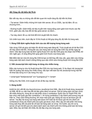 Nguyên tắc thiết kế web 161
40) Tăng tốc độ hiển thị Web
Bài viết này nêu ra những vấn đề liên quan khi muốn tăng tốc độ hiển thị Web
- Tại server: Giảm thiểu những tính toán trên server, tối ưu CSDL, tạo bộ đệm, tối ưu
chương trình...
- Đường truyền: Giảm thiểu dữ liệu truyền trên mạng bằng cách giảm kích thước các file
hình, giảm yêu cầu trao đổi dữ liệu giữa server và client...
- Tại máy client: tối ưu mã html để trình duyệt hiển thị nhanh.
Với chiến lược trên, dưới đây là 10 thủ thuật có thể giúp tăng tốc độ hiển thị trang web.
1. Dùng CSS định nghĩa thuộc tính của các đối tượng trong trang web
Việc dùng CSS sẽ giúp cải thiện tốc độ tải trang web đáng kể. Trình duyệt sẽ chỉ tải file CSS
về máy client một lần, những lần sau các trang web sử dụng file CSS này sẽ lấy ngay tại
client. Việc tập trung toàn bộ định nghĩa thuộc tính vào file CSS giúp cho đoạn mã HTML trở
nên ngắn gọn, rõ ràng đồng thời giúp giảm kích thước của trang web.
Một điểm tiện lợi nữa khi dùng file CSS là bạn có thể thay đổi màu sắc, giao diện của những
trang web một cách nhanh chóng thông qua việc chỉnh sửa những thuộc tính trong file CSS.
2. Viết Javascript trên một trang và dùng cho nhiều trang
Điều này tương tự như kỹ thuật dùng file CSS cho mọi trang web. Ví dụ đoạn mã Javascript
hiển thị quảng cáo dùng cho nhiều trang, nếu bạn viết toàn bộ mã Javascript trong một file
rồi khai báo dùng nó ở các trang như sau:
< script type=”text/javascript” src=”quangcao.js”>< /script>
Giống như file CSS, trình duyệt chỉ tải về file này một lần.
3. Dùng AJAX
AJAX là chữ viết tắt của Asynchronous JavaScript And XML, đây là kỹ thuật dùng Javascript
và XML để tối ưu việc trao đổi dữ liệu giữa client và server. Giả sử trang web của ban chứa
rất nhiều thông tin, trong đó có một phần chứa 2 combobox: Quốc Gia và Thành Phố. Khi
bạn chọn một quốc gia trên combobox 1, thì trong combobox 2 các thành phố tương ứng sẽ
hiện ra. Theo cách thông thường, khi chọn một quốc gia, thông số của nó sẽ được gửi về
server. Tại đây nội dung của trang web được tính toán lại rồi được gửi trả cho client với
combobox2 chứa các thành phố của quốc gia được chọn. Như vậy chỉ một phần nhỏ trong
trang web thay đổi mà phải tải về toàn bộ trang web và vẽ lại. Với AJAX, sau khi xử lý,
server chỉ gửi trả kết quả cho client danh sách các thành phố chứ không phải toàn bộ trang
web. Điều này cải thiện rất nhiều tốc độ đáp ứng của trang web.
 