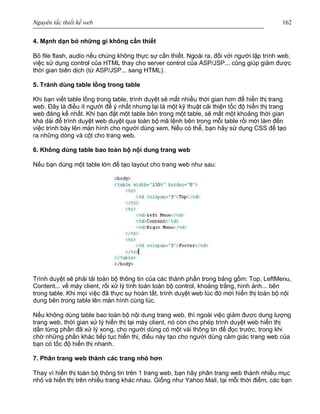 Nguyên tắc thiết kế web 162
4. Mạnh dạn bỏ những gì không cần thiết
Bỏ file flash, audio nếu chúng không thực sự cần thiết. Ngoài ra, đối với người lập trình web,
việc sử dụng control của HTML thay cho server control của ASP/JSP... cũng giúp giảm được
thời gian biên dịch (từ ASP/JSP... sang HTML).
5. Tránh dùng table lồng trong table
Khi bạn viết table lồng trong table, trình duyệt sẽ mất nhiều thời gian hơn để hiển thị trang
web. Đây là điều ít người để ý nhất nhưng lại là một kỹ thuật cải thiện tốc độ hiển thị trang
web đáng kể nhất. Khi bạn đặt một table bên trong một table, sẽ mất một khoảng thời gian
khá dài để trình duyệt web duyệt qua toàn bộ mã lệnh bên trong mỗi table rồi mới làm đến
việc trình bày lên màn hình cho người dùng xem. Nếu có thể, bạn hãy sử dụng CSS để tạo
ra những dòng và cột cho trang web.
6. Không dùng table bao toàn bộ nội dung trang web
Nếu bạn dùng một table lớn để tạo layout cho trang web như sau:
Trình duyệt sẽ phải tải toàn bộ thông tin của các thành phần trong bảng gồm: Top, LeftMenu,
Content... về máy client, rồi xử lý tính toán toàn bộ control, khoảng trắng, hình ảnh... bên
trong table. Khi mọi việc đã thực sự hoàn tất, trình duyệt web lúc đó mới hiển thị toàn bộ nội
dung bên trong table lên màn hình cùng lúc.
Nếu không dùng table bao toàn bộ nội dung trang web, thì ngoài việc giảm được dung lượng
trang web, thời gian xử lý hiển thị tại máy client, nó còn cho phép trình duyệt web hiển thị
dần từng phần đã xử lý xong, cho người dùng có một vài thông tin để đọc trước, trong khi
chờ những phần khác tiếp tục hiển thị, điều này tạo cho người dùng cảm giác trang web của
bạn có tốc độ hiển thị nhanh.
7. Phân trang web thành các trang nhỏ hơn
Thay vì hiển thị toàn bộ thông tin trên 1 trang web, bạn hãy phân trang web thành nhiều mục
nhỏ và hiển thị trên nhiều trang khác nhau. Giống như Yahoo Mail, tại mỗi thời điểm, các bạn
 