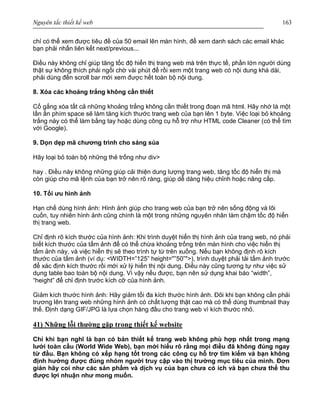 Nguyên tắc thiết kế web 163
chỉ có thể xem được tiêu đề của 50 email lên màn hình, để xem danh sách các email khác
bạn phải nhấn liên kết next/previous...
Điều này không chỉ giúp tăng tốc độ hiển thị trang web mà trên thực tế, phần lớn người dùng
thật sự không thích phải ngồi chờ vài phút để rồi xem một trang web có nội dung khá dài,
phải dùng đến scroll bar mới xem được hết toàn bộ nội dung.
8. Xóa các khoảng trắng không cần thiết
Cố gắng xóa tất cả những khoảng trắng không cần thiết trong đoạn mã html. Hãy nhớ là một
lần ấn phím space sẽ làm tăng kích thước trang web của bạn lên 1 byte. Việc loại bỏ khoảng
trắng này có thể làm bằng tay hoặc dùng công cụ hỗ trợ như HTML code Cleaner (có thể tìm
với Google).
9. Dọn dẹp mã chương trình cho sáng sủa
Hãy loại bỏ toàn bộ những thẻ trống như div>
hay . Điều này không những giúp cải thiện dung lượng trang web, tăng tốc độ hiển thị mà
còn giúp cho mã lệnh của bạn trở nên rõ ràng, giúp dễ dàng hiệu chỉnh hoặc nâng cấp.
10. Tối ưu hình ảnh
Hạn chế dùng hình ảnh: Hình ảnh giúp cho trang web của bạn trở nên sống động và lôi
cuốn, tuy nhiên hình ảnh cũng chính là một trong những nguyên nhân làm chậm tốc độ hiển
thị trang web.
Chỉ định rõ kích thước của hình ảnh: Khi trình duyệt hiển thị hình ảnh của trang web, nó phải
biết kích thước của tấm ảnh để có thể chừa khoảng trống trên màn hình cho việc hiển thị
tấm ảnh này, và việc hiển thị sẽ theo trình tự từ trên xuống. Nếu bạn không định rõ kích
thước của tấm ảnh (ví dụ: <WIDTH=”125” height="”50”">), trình duyệt phải tải tấm ảnh trước
để xác định kích thước rồi mới xử lý hiển thị nội dung. Điều này cũng tương tự như việc sử
dụng table bao toàn bộ nội dung. Vì vậy nếu được, bạn nên sử dụng khai báo “width”,
“height” để chỉ định trước kích cỡ của hình ảnh.
Giảm kích thước hình ảnh: Hãy giảm tối đa kích thước hình ảnh. Đôi khi bạn không cần phải
trương lên trang web những hình ảnh có chất lượng thật cao mà có thể dùng thumbnail thay
thế. Định dạng GIF/JPG là lựa chọn hàng đầu cho trang web vì kích thước nhỏ.
41) Những lỗi thường gặp trong thiết kế website
Chỉ khi bạn nghĩ là bạn có bản thiết kế trang web không phù hợp nhất trong mạng
lưới toàn cầu (World Wide Web), bạn mới hiểu rõ rằng mọi điều đã không đúng ngay
từ đầu. Bạn không có xếp hạng tốt trong các công cụ hỗ trợ tìm kiếm và bạn không
định hướng được đúng nhóm người truy cập vào thị trường mục tiêu của mình. Đơn
giản hãy coi như các sản phẩm và dịch vụ của bạn chưa có ích và bạn chưa thể thu
được lợi nhuận như mong muốn.
 