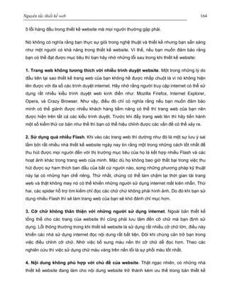 Nguyên tắc thiết kế web 164
5 lỗi hàng đầu trong thiết kế website mà mọi người thường gặp phải.
Nó không có nghĩa rằng bạn thực sự giỏi trong nghệ thuật và thiết kế nhưng bạn sẵn sàng
như một người có khả năng trong thiết kế website. Vì thế, nếu bạn muốn đảm bảo rằng
bạn có thể đạt được mục tiêu thì bạn hãy nhớ những lỗi sau trong khi thiết kế website:
1. Trang web không tương thích với nhiều trình duyệt website. Một trong những lý do
đầu tiên tại sao thiết kế trang web của bạn không hề được nhấp chuột là vì nó không hiện
lên được với đa số các trình duyệt internet. Hãy nhớ rằng người truy cập internet có thể sử
dụng rất nhiều kiểu trình duyệt web kinh điển như: Mozilla Firefox, Internet Explorer,
Opera, và Crazy Browser. Như vậy, điều đó chỉ có nghĩa rằng nếu bạn muốn đảm bảo
mình có thể giành được nhiều khách hàng tiềm năng có thể thì trang web của bạn nên
được hiện trên tất cả các kiểu trình duyệt. Trước khi đẩy trang web lên thì hãy tiến hành
một số kiểm thử cơ bản như thế thì bạn có thể hiệu chỉnh được các vấn đề có thể xảy ra.
2. Sử dụng quá nhiều Flash. Khi vào các trang web thì dường như đó là một sự lưu ý sai
lầm bởi rất nhiều nhà thiết kế website ngày nay tin rằng một trong những cách tốt nhất để
thu hút được mọi người đến với thị trường mục tiêu của họ là kết hợp nhiều Flash và các
hoạt ảnh khác trong trang web của mình. Mặc dù họ không bao giờ thất bại trong việc thu
hút được sự ham thích ban đầu của bất cứ người nào, song những phương pháp kỹ thuật
này lại có những hạn chế riêng. Thứ nhất, chúng có thể làm chậm lại thời gian tải trang
web và thật không may nó có thể khiến những người sử dụng internet mất kiên nhẫn. Thứ
hai, các spider hỗ trợ tìm kiếm chỉ đọc các chữ chứ không phải hình ảnh. Do đó khi bạn sử
dụng nhiều Flash thì sẽ làm trang web của bạn sẽ khó đánh chỉ mục hơn.
3. Cỡ chữ không thân thiện với những người sử dụng internet. Ngoài bản thiết kế
tổng thể cho các trang của website thì cũng phải lưu tâm đến cỡ chữ mà bạn định sử
dụng. Lỗi thông thường trong khi thiết kế website là sử dụng rất nhiều cỡ chữ lớn, điều này
khiến các nhà sử dụng internet đọc nội dung rất bất tiện. Đôi khi chúng cản trở bạn trong
việc điều chỉnh cỡ chữ. Nhờ việc bổ sung màu nền thì cỡ chữ dễ đọc hơn. Theo các
nghiên cứu thì việc sử dụng chữ màu vàng trên nền tối là sự phối màu tốt nhất.
4. Nội dung không phù hợp với chủ đề của website. Thật ngạc nhiên, có những nhà
thiết kế website đang làm cho nội dung website trở thành kém ưu thế trong bản thiết kế
 