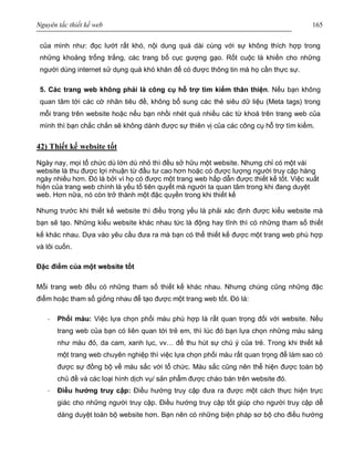 Nguyên tắc thiết kế web 165
của mình như: đọc lướt rất khó, nội dung quá dài cùng với sự không thích hợp trong
những khoảng trống trắng, các trang bố cục gượng gạo. Rốt cuộc là khiến cho những
người dùng internet sử dụng quá khó khăn để có được thông tin mà họ cần thực sự.
5. Các trang web không phải là công cụ hỗ trợ tìm kiếm thân thiện. Nếu bạn không
quan tâm tới các cờ nhãn tiêu đề, không bổ sung các thẻ siêu dữ liệu (Meta tags) trong
mỗi trang trên website hoặc nếu bạn nhồi nhét quá nhiều các từ khoá trên trang web của
mình thì bạn chắc chắn sẽ không dành được sự thiên vị của các công cụ hỗ trợ tìm kiếm.
42) Thiết kế website tốt
Ngày nay, mọi tổ chức dù lớn dù nhỏ thì đều sở hữu một website. Nhưng chỉ có một vài
website là thu được lợi nhuận từ đầu tư cao hơn hoặc có được lượng người truy cập hàng
ngày nhiều hơn. Đó là bởi vì họ có được một trang web hấp dẫn được thiết kế tốt. Việc xuất
hiện của trang web chính là yếu tố tiên quyết mà người ta quan tâm trong khi đang duyệt
web. Hơn nữa, nó còn trở thành một đặc quyền trong khi thiết kế
Nhưng trước khi thiết kế website thì điều trọng yếu là phải xác định được kiểu website mà
bạn sẽ tạo. Những kiểu website khác nhau tức là động hay tĩnh thì có những tham số thiết
kế khác nhau. Dựa vào yêu cầu đưa ra mà bạn có thể thiết kế được một trang web phù hợp
và lôi cuốn.
Đặc điểm của một website tốt
Mỗi trang web đều có những tham số thiết kế khác nhau. Nhưng chúng cũng những đặc
điểm hoặc tham số giống nhau để tạo được một trang web tốt. Đó là:
· Phối màu: Việc lựa chọn phối màu phù hợp là rất quan trọng đối với website. Nếu
trang web của bạn có liên quan tới trẻ em, thì lúc đó bạn lựa chọn những màu sáng
như màu đỏ, da cam, xanh lục, vv… để thu hút sự chú ý của trẻ. Trong khi thiết kế
một trang web chuyên nghiệp thì việc lựa chọn phối màu rất quan trọng để làm sao có
được sự đồng bộ về màu sắc với tổ chức. Màu sắc cũng nên thể hiện được toàn bộ
chủ đề và các loại hình dịch vụ/ sản phẩm được chào bán trên website đó.
· Điều hướng truy cập: Điều hướng truy cập đưa ra được một cách thực hiện trực
giác cho những người truy cập. Điều hướng truy cập tốt giúp cho người truy cập dễ
dàng duyệt toàn bộ website hơn. Bạn nên có những biện pháp sơ bộ cho điều hướng
 