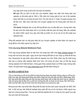 Nguyên tắc thiết kế web 166
truy cập dưới cùng và phía trái của toàn bộ website.
· Bố cục: Bố cục định rõ cấu trúc của website. Ngày nay, diện tích trang web của
website có độ phân giải là 1024 x 768; diện tích trang web là nơi mà ở đó website
được thể hiện so với toàn bộ màn hình. Cỡ chữ nên là 11 hoặc 12 pixels sẽ giúp chữ
dễ đọc hơn. Nên chọn một kiểu chữ chuyên nghiệp hơn là những kiểu chữ theo sở
thích.
· Tải nhanh: Website nên có các đồ họa để làm cho nó hấp dẫn hơn, nhưng tránh việc
tải các hình ảnh hoặc đoạn chữ vì nó sẽ làm mất thời gian tải trang. Nếu các website
tải chậm khiến người truy cập cảm thấy bị phiền hà và họ sẽ rời bỏ để duyệt qua
website khác.
Tổng thể website nên có một giao diện bố cục chuyên nghiệp và thân thiện với người sử
dụng để thu hút nhiều người truy cập hơn.
Trình xây dựng Website WebSmartz Flash
Trình xây dựng website flash là một trình cho phép bạn triển khai flash website design chỉ
trong một vài bước đơn giản, ngay cả khi bạn không biết bất cứ các công cụ thiết kế đồ hoạ
nào. Weismartz là một phần mềm thiết kế website như thế. Phần mềm này tốt nhất trong
việc tạo ra những mẫu website flash thức thời. Chỉ trong vài phút, bạn có thể xây dựng
những website trình thiết kế flash, những giới thiệu website flash và HTML hoặc những mẫu
Flash. Xin ghé thăm trang www.websmartz.com để biết thêm thông tin.
43) SEO và thiết kế Web
Tối ưu hoá công cụ hỗ trợ tìm kiếm là một phương pháp cho phép những công cụ hỗ trợ tìm
kiếm truy cập vào trang web bằng việc thâm nhập vào các thẻ siêu dữ liệu ( Meta tags). Bởi
thế, bạn phải đảm bảo rằng các thẻ của bạn phải được viết và đặt một cách hợp lý, nghĩa là
việc sử dụng một số đặc tính cụ thể cho những tiêu đề, từ khoá và nội dung, trên mỗi trang
web của bạn điều này sẽ hoàn toàn làm tăng được lưu lượng truy cập.
Nhưng trước tiên, bạn phải hiểu rằng thiết kế web là khía cạnh quan trọng đối với SEO. Bởi
thế, vì thế mà bạn cần thiết kế website theo cách để mà nó thu hút được nhiều người truy
cập hơn những trang khác. Tóm lại các thiết kế website tốt chí ít cũng thu hút người truy cập
vào xem toàn bộ trang web.
 
