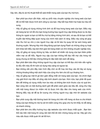 Nguyên tắc thiết kế web 167
Vậy nên, đây là vài thủ thuật thiết kế web khiến trang web của bạn thu hút hơn.
· Bạn phải lựa chọn cẩn thận, một sự phối màu chuyên nghiệp cho trang web của bạn
để nó thể hiện được hình ảnh công ty của bạn. Hãy kết hợp thêm hai hoặc ba màu bổ
sung.
· Hãy cố gắng sử dụng những hình ảnh và đồ hoạ trong trang web của bạn. Điều này
sẽ mang lại lợi ích tốt cho bạn trong trường hợp người truy cập không được tự do đọc
thông tin ngoài ra bạn có thể thu hút họ bằng những hình ảnh, và sau đó là bạn có thể
truyền đạt thông điệp quan trọng của mình một cách rõ ràng. Điều này cũng sẽ giúp
việc thu hút sự chú ý của người truy cập và lôi kéo họ quay trở lại xem trang web
thường xuyên. Nhưng hãy nhớ rằng đừng quá lạm dụng Flash và những công cụ hoạt
ảnh khác bởi điều này làm thời gian tải trang chậm và nhìn không chuyên nghiệp nữa.
· Hãy cố gắng sử dụng những ký hiệu và đánh số khiến nội dung của bạn thêm phần
mềm mại và dễ hiểu. Người truy cập của bạn không thể đọc hết mọi câu trong nội
dung nhưng có thể đọc những thông tin đặc biệt một cách dễ dàng.
· Bạn phải đảm bảo rằng những người truy cập của bạn có thể đọc chữ trên nền nghĩa
là nếu nền màu tối thì luôn sử dụng màu sáng và ngược lại.
· Bạn không cần phủ đầy màn hình đầy chữ và đồ hoạ mà thay vào đó hãy sử dụng
những khoảng trắng một cách hiệu của cũng như làm cho bố cục thoáng hơn.
· Hãy cố gắng tạo một lô gô đơn giản đồng nhất với trang web của bạn. Và chính lôgô
này giải thích mọi điều về công việc kinh doanh của bạn. Hơn nữa, bạn phải rất quan
tâm để không sử dụng nhiều hơn ba màu và không làm kích thước của nó quá lớn.
Bạn cũng nên có một đường danh giới để phân cách giữa các tiêu đề, cũng như hãy
viết một trang About Us nhằm mô tả được tính độc đáo cho trang web của mình.
Những điều này sẽ để lại ấn tượng cho những người truy cập nhớ tới website của
bạn.
· Bạn phải cung cấp một đường back tới trang chủ trên mỗi trang và đưa ra cho khách
hàng của bạn thông tin mà họ sẽ tìm kiếm cũng như giúp cho họ tìm thấy nó dễ dàng
và nhanh chóng.
· Bạn phải làm cho điều hướng truy cập website của mình được nhất quán . Bạn làm
thế nào trên một trang thì cũng nên làm thế đó trên những trang còn lại. Hãy giữ cho
màu sắc được nhất quán thì sẽ tốt hơn.
 