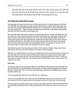 Nguyên tắc thiết kế web 168
· Bạn phải đảm bảo rằng trang web tải nhanh hơn. Nếu những người xem phải mất
thời gian chờ tải thì họ sẽ chuyển sang những nơi khác. Người ta ước tính rằng nếu
một trang web tải mất 8 giây thì bạn sẽ mất 1/3 lượng người truy cập .
44) Những thủ thuật thiết kế chung
Việc biên tập ảnh hoặc hình minh hoạ có thể được làm cho vui nhưng không ai có thể làm
“nhà thiết kế” mà không biết gì về các quy tắc thiết kế đồ họa. Nhiều người nghĩ rằng việc
phá cách để có sự độc đáo là điều tốt nhưng thực sự không phải như vậy nếu không tuân
theo các nguyên tắc ... thậm chí ngay cả những mục quảng cáo lạ mắt hoặc những quảng
cáo khôi hài nhất cũng phải có các nguyên tắc
Bạn phải biết rằng những màu mà được sử dụng trong một bức vẽ luôn mang đến cảm xúc
tới người xem. Các màu sắc được liên tưởng tới những cảm xúc, tâm trạng, nhiệt độ, khái
niệm, chúng là những biểu tượng thực sự. Ví dụ, bạn có thể nhận thấy điều này khi xem
những đoạn quảng cáo hoặc chương trình quảng cáo mà màu trắng và màu xanh nhạt kia
được liên tưởng tới các sản phẩm có hàm ý hợp vệ sinh hoặc màu đỏ được sử dụng để
cảnh báo nguy hiểm hay là màu tía được thể hiện về thịnh vượng hay sự xa hoa. Chỉ vì
những màu này có một ý nghĩa thực trong tâm trí của mọi người.
Khi thiết kế bạn phải nhớ rằng đừng làm theo ý mình mà làm vì khách hàng và bạn đừng
thiết kế bức vẽ đó cho cảm xúc riêng mình mà hãy là một thông điệp.
Mặt khác, khi thiết kế một bức vẽ mang tính nghệ thuật thì bạn phải diễn tả được những cảm
xúc của riêng mình, dẫu cho chúng có thể là gì đi chăng nữa nhưng trong hai hoàn cảnh
khác nhau này thì màu sắc chính là những công cụ mà bạn phải làm chủ được. Vì thế, bạn
nên luôn nhớ rằng con mắt của những người xem có thể dễ nhận ra hơn, chính xác hơn và
nhạy cảm hơn bạn.
Hình mẫu
Dù bạn làm việc trên phương diện nhiếp ảnh hay thiết kế một trang web hoặc một lôgô, bạn
nên cần hiểu được những hình mẫu chính tạo nên nó. Bạn có thể sẽ dùng các hình mẫu là
kiểu hình vuông, hình tròn và hình tam giác hoặc được cấu thành từ bất kể đường nét hay
các điểm chấm nào.
-Hình vuông thể hiện hoặc trình bày một cấu trúc, một khung.
-Hình tròn có hai đặc tính: Nó là một mục tiêu để mắt tập trung vào và nó cũng được xem
như một yếu tố hữu cơ hoặc cấu trúc trừu tượng (như phân tử, hành tinh và bong bóng).
-Hình tam giác là một kiểu hình ổn định và được cân bằng một cách hoàn hảo thể hiện năng
lực tiềm tàng. Nó cũng có thể cho thấy một hướng khi kích thước các cạnh của nó bị thay
đổi.
 