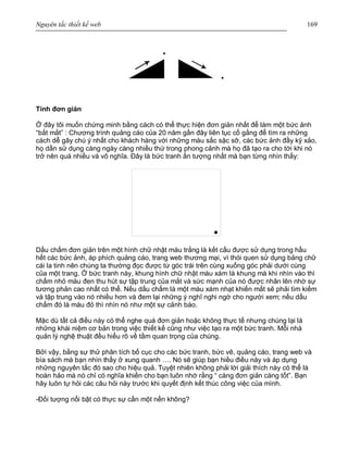 Nguyên tắc thiết kế web 169
Tính đơn giản
Ở đây tôi muốn chứng minh bằng cách có thể thực hiện đơn giản nhất để làm một bức ảnh
“bắt mắt” : Chương trình quảng cáo của 20 năm gần đây liên tục cố gắng để tìm ra những
cách dễ gây chú ý nhất cho khách hàng với những màu sắc sặc sỡ, các bức ảnh đầy kỹ xảo,
họ dần sử dụng càng ngày càng nhiều thứ trong phong cảnh mà họ đã tạo ra cho tới khi nó
trở nên quá nhiều và vô nghĩa. Đây là bức tranh ấn tượng nhất mà bạn từng nhìn thấy:
Dấu chấm đơn giản trên một hình chữ nhật màu trắng là kết cấu được sử dụng trong hầu
hết các bức ảnh, áp phích quảng cáo, trang web thương mại, vì thói quen sử dụng bảng chữ
cái la tinh nên chúng ta thường đọc được từ góc trái trên cùng xuống góc phải dưới cùng
của một trang. Ở bức tranh này, khung hình chữ nhật màu xám là khung mà khi nhìn vào thì
chấm nhỏ màu đen thu hút sự tập trung của mắt và sức mạnh của nó được nhân lên nhờ sự
tương phản cao nhất có thể. Nếu dấu chấm là một màu xám nhạt khiến mắt sẽ phải tìm kiếm
và tập trung vào nó nhiều hơn và đem lại những ý nghĩ nghi ngờ cho người xem; nếu dấu
chấm đó là màu đỏ thì nhìn nó như một sự cảnh báo.
Mặc dù tất cả điều này có thể nghe quá đơn giản hoặc không thực tế nhưng chúng lại là
những khái niệm cơ bản trong việc thiết kế cũng như việc tạo ra một bức tranh. Mỗi nhà
quản lý nghệ thuật đều hiểu rõ về tầm quan trọng của chúng.
Bởi vậy, bằng sự thử phân tích bố cục cho các bức tranh, bức vẽ, quảng cáo, trang web và
bìa sách mà bạn nhìn thấy ở xung quanh …. Nó sẽ giúp bạn hiều điều này và áp dụng
những nguyên tắc đó sao cho hiệu quả. Tuyệt nhiên không phải lời giải thích này có thể là
hoàn hảo mà nó chỉ có nghĩa khiến cho bạn luôn nhớ rằng “ càng đơn giản càng tốt”. Bạn
hãy luôn tự hỏi các câu hỏi này trước khi quyết định kết thúc công việc của mình.
-Đối tượng nổi bật có thực sự cần một nền không?
 