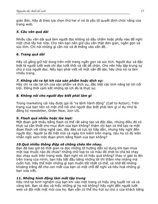 Nguyên tắc thiết kế web 17
giản đơn. Hãy đi theo lựa chọn thứ hai vì nó là yếu tố quyết định chức năng của
trang web.
5. Câu văn quá dài
Nhiều câu văn dài quá làm người đọc không có dấu chấm hoặc phẩy nào để nghỉ
một chút lấy hơi nữa. Cho nên bạn nên giữ câu văn thật đơn giản, ngắn gọn và
súc tích. Chỉ nói những gì cần nói và đi thẳng vào vấn đề.
6. Trang quá dài
Hãy cố gắng giữ nội dung trên một trang ngắn gọn và súc tích. Người đọc và đặc
biệt là người lướt web chỉ đọc lướt thôi và rất dễ chán. Cho nên hãy tập trung sự
chú ý của người đọc. Nếu bạn phải viết về một vấn đề dài, hãy chia nó ra làm
nhiều trang.
7. Không chỉ ra lợi ích của sản phẩm hoặc dịch vụ:
Hãy chỉ ra các lợi ích của sản phẩm và dich vụ, đặc biệt các tính năng lợi ích nổi
trội. Đồng thời cam kết những lợi ích đó là thực sự.
8. Không nói cho người đọc biết phải làm gì
Trong marketing cái này được gọi là "ra lệnh hành động" (Call to Action). Trên
trang của bạn nên có một chỗ nói cho người đọc biết phải làm gì ví dụ như là
đăng ký newsletter, Order Now, Join US.
9. Flash quá nhiều hoặc lòe loẹt:
Một đoạn giới thiệu bằng flash có thể rất sáng tạo và độc đáo, nhưng điều đó có
thực sự cần thiết cho mục đích của bạn không? thậm chí bạn có thể tạo ra một
đoạn flash với công nghệ cao, độc đáo và cực kỳ hấp dẫn, nhưng hãy nghĩ đến
người đọc. Người ta đã mệt mỏi cả ngày tìm kiếm trên mạng, liệu họ có đủ kiên
nhẫn ngồi xem một đoạn phim bằng flash của bạn không?
10.Quá nhiều thông điệp sẽ chồng chéo lên nhau.
Bạn đã bao giờ bỏ thời gian ra đọc những tờ hướng dẫn sử dụng khi bạn mua
một loại thuốc nào đó chưa? những chữ loại to và màu đỏ chót to chà bá chạy
dọc chạy xuôi trên trang web. Bạn nghĩ nó có hiệu quả không? thay vì gào to lên
trên trang của mình, bạn hãy bắt đầu bằng những lời thì thầm nhẹ nhàng mà
cuốn hút. Hãy thể hiện những gì bạn muốn tốt nhất có thể, và nhớ để những
khoảng trắng để cho con mắt của bạn có một chỗ để nghỉ và tiêu hoá những gì
bạn vừa viết.
11. Những hình động làm mất tập trung
Hãy nhớ lại kinh nghiệm của bạn khi vào một trang có hiệu ứng tuyết rơi và cá
vàng bơi. Bạn có đọc và hiểu những gì họ nói không? hãy nghĩ đến người lướt
web và đôi mắt mệt mỏi của họ. Bạn vẫn có thể thu hút sự chú ý của khách bằng
 