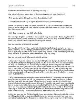 Nguyên tắc thiết kế web 170
Khi tôi nhìn ảnh thì mắt của tôi sẽ tập trung vào cái gì?
Các màu có cần được tương phản và đậm thêm hay nhạt bớt hơn nữa không?
-Thời gian trung bình để người xem hiểu được bức tranh đó?
- Tôi có thích bức tranh này do người khác làm mà không phải là tôi không?
Những câu hỏi này áp dụng cho những nhà thiết kế và cho cả những hoạ sĩ, bởi vậy hãy
luôn giữ những bản thiết kế trong file PSD như thế bạn có thể tránh được những điều mà
bạn không mong muốn.
45) 5 điều cần xem xét khi thiết kế website
Nếu bạn nghĩ rằng triển khai thiết kế trang web dễ dàng thì bạn có thể đã sai. Quy trình thiết
kế website thực sự đòi hỏi rất nhiều sự phối màu hoàn hảo, sử dụng hoạt ảnh animation và
Flash cũng như các cấu trúc đẹp cho các trang trên website.
Bạn nên nhớ điều gì khi thiết kế website?
Nếu bạn đang kinh doanh trực tuyến hoặc nếu bạn đang cố gắng để quảng bá các sản
phẩm và dịch vụ của bạn thông qua World Wide Web, thì bạn phải biết rằng trang web của
bạn sẽ là phương thức kết nối tới những người dùng Internet. Vì thế thiết kế trang web đang
được triển khai sẽ quyết định được bạn sẽ thành công hay không.
Bạn hãy cân nhắc những điều sau khi thiết kế website:
1. Hãy hiểu rõ mục đích website của bạn, bạn không thể xây dựng một website chỉ để cho
có, nếu không thì bạn sẽ không tận dụng hết vốn đầu tư của mình. Cho nên bạn cần biết lý
do đằng sau sự sáng tạo của nó, bạn cũng có thể quyết định sử dụng một loại thiết kế
website nào đó. Ví dụ, nếu bạn chỉ đơn giản cung cấp thông tin cho thị trường mục tiêu của
bạn thì bạn có thể muốn đảm bảo cho các bài viết được đọc một cách dễ dàng. Nếu bạn
đang bán những sản phẩm hoặc chào bán các dịch vụ thì bạn nên có những hình ảnh và sự
mô tả trong trang dành riêng cho những sản phẩm và các dịch vụ đó để việc hiểu về chúng
được thuận tiện hơn.
2. Hãy đảm bảo rằng mọi đường link có thể được nhấp chuột. Các đường link không hoạt
động hoặc những đường link dẫn các người dùng và những spider của công cụ tìm kiếm
đến các trang bị gỡ bỏ hoặc không thể truy cập được sẽ làm cho cả những người dùng
internet và các công cụ tìm kiếm không dễ chịu gì. Về cơ bản, các khách hàng mục tiêu của
bạn sẽ không muốn mất thời gian cho những đường link chết đó. Trang web của bạn cũng
sẽ có các trang bổ sung và các trang này có thể cản trở cho những cơ hội có được những
xếp hạng tốt. Vì thế, khi bạn triển khai thiết kế web thì hãy kiểm tra các đường link đầu tiên
trước khi tải các trang. Các link này dẫn bạn tới được trang có nội dung phù hợp.
3. Hãy cân bằng các yếu tố khác nhau trên trang web của bạn. Dẫu cho tính tiện ích và tính
có thể truy cập sẽ là 2 sự quan tâm đầu tiên trong việc tạo một website thì bạn cũng nên
đảm bảo cho các trang nhìn được chuyên nghiệp. Những người dùng internet vẫn thường
 