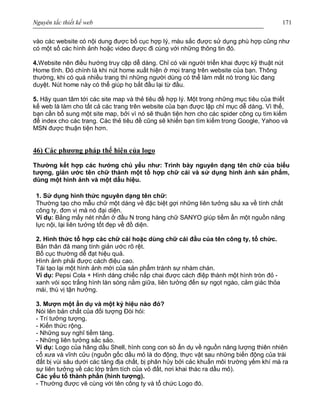 Nguyên tắc thiết kế web 171
vào các website có nội dung được bố cục hợp lý, màu sắc được sử dụng phù hợp cũng như
có một số các hình ảnh hoặc video được đi cùng với những thông tin đó.
4.Website nên điều hướng truy cập dễ dàng. Chỉ có vài người triển khai được kỹ thuật nút
Home tĩnh. Đó chính là khi nút home xuất hiện ở mọi trang trên website của bạn. Thông
thường, khi có quá nhiều trang thì những người dùng có thể làm mất nó trong lúc đang
duyệt. Nút home này có thể giúp họ bắt đầu lại từ đầu.
5. Hãy quan tâm tới các site map và thẻ tiêu đề hợp lý. Một trong những mục tiêu của thiết
kế web là làm cho tất cả các trang trên website của bạn được lập chỉ mục dễ dàng. Vì thế,
bạn cần bổ sung một site map, bởi vì nó sẽ thuận tiện hơn cho các spider công cụ tìm kiếm
để index cho các trang. Các thẻ tiêu đề cũng sẽ khiến bạn tìm kiếm trong Google, Yahoo và
MSN được thuận tiện hơn.
46) Các phương pháp thể hiện của logo
Thường kết hợp các hướng chủ yếu như: Trình bày nguyên dạng tên chữ của biểu
tượng, giản ước tên chữ thành một tổ hợp chữ cái và sử dụng hình ảnh sản phẩm,
dùng một hình ảnh và một dấu hiệu.
1. Sử dụng hình thức nguyên dạng tên chữ:
Thường tạo cho mẫu chữ một dáng vẻ đặc biệt gợi những liên tưởng sâu xa về tính chất
công ty, đơn vị mà nó đại diện.
Ví dụ: Bằng mấy nét nhấn ở đầu N trong hàng chữ SANYO giúp tiềm ẩn một nguồn năng
lực nội, lại liên tưởng tốt đẹp về đồ diện.
2. Hình thức tổ hợp các chữ cái hoặc dùng chữ cái đầu của tên công ty, tổ chức.
Bản thân đã mang tính giản ước rõ rệt.
Bố cục thường dễ đạt hiệu quả.
Hình ảnh phải được cách điệu cao.
Tái tạo lại một hình ảnh mới của sản phẩm tránh sự nhàm chán.
Ví dụ: Pepsi Cola + Hình dáng chiếc nắp chai được cách điệp thành một hình tròn đỏ -
xanh vói sọc trắng hình làn sóng nằm giữa, liên tưởng đến sự ngọt ngào, cảm giác thỏa
mái, thú vị tận hưởng.
3. Mượn một ẩn dụ và một ký hiệu nào đó?
Nói lên bản chất của đối tượng Đòi hỏi:
- Trí tưởng tượng.
- Kiến thức rộng.
- Những suy nghĩ tiềm tàng.
- Những liên tưởng sắc sảo.
Ví dụ: Logo của hãng dầu Shell, hình cong con sò ẩn dụ về nguồn năng lượng thiên nhiên
cổ xưa và vĩnh cửu (nguồn gốc dầu mỏ là do động, thực vật sau những biến động của trái
đất bị vùi sâu dưới các tảng địa chất, bị phân hủy bởi cảc khuẩn môi trường yếm khí mà ra
sự liên tưởng về các lớp trầm tích của vỏ đất, nơi khai thác ra dầu mỏ).
Các yếu tố thành phần (hình tượng).
- Thường được vẽ cùng với tên công ty và tổ chức Logo đó.
 