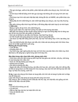 Nguyên tắc thiết kế web 172
- Tên gọi của logo, xuất xứ tác phẩm, phân biệt sản phẩm của công ty này, hình ảnh nào
khác.
- Có khi được thiết kế bằng chính tên gọi của logo mà không cần sử dụng hình ảnh nào
khác.
- Phải được tạo hình một cách thật đặc biệt, không lẫn lộn với MARK, sản phẩm khác của
công ty.
- Mang đầy đủ tính chất thông tin, bản chất hoạt động của công ty, các mục tiêu thương
mại.
- Bao gồm những mẫu thích hợp thể hiện ý đồ thông điệp một cách hợp lý và minh bạch.
1. Kiểu chữ:
- Mang ý nghĩa về tạo hình, tính chất thông tin.
- Được quan niệm như một hình tưởng như bất cứ hình tượng nào khác.
- Mỗi kiểu chữ không chỉ đơn thuần mang những từ ngữ của thông điệp mà nó nâng cao
còn hỗ trợ cho hình ảnh sản phẩm nó đại diện.
- Chữ cái có thể lấy từ các kiểu chữ Roman, San Serif hay Script
- Có thể chuyển hóa sang dạng trừu tượng, tạo ấn tượng thể hiện.
- Tạo được sự hấp dẫn bằng cách pha màu, tạo hạt Tram bằng máy vi tính, tạo dáng, tạo
kiểu.
- Các nhà thiết kế phải nắm được các kiểu chữ, khảo sát các phong cách chữ khác nhau
trước khi đi đến quyết định cuối cùng.
Những yếu tố quan trọng.
+ Tính dễ đọc.
+ Khoảng cách chữ.
+ Sự thích ứng, ngữ nghĩa phải phù hợp với hình thức của bản thân chữ nhằm mục đích
đạt được ý đồ sáng tạo ý nghĩa trong cách trình bày chữ.
Bảo đảm trong việc chọn kiểu chữ, phong cách chữ:
+ Hình thức của chữ nằm trong sự phối hợp hài hòa giữa các nét bản, nét phụ, nét trang
trí của từng loại chữ, kiểu chữ.
+ Kích cỡ, bề dày không quá năng nề.
+ Không quá vô nghĩa
+ Rõ ràng và không hỗn độn.
- Ngoài các kiểu chữ thông thường, các kiểu chữ hoa văn, uốn lượn, kiểu chữ viết tay đều
có thể sử dụng được (có thể mang tính trừu tượng), đưa vào hình ảnh đồ họa tao nên một
logo, ký hiệu trừu tượng, cuốn hút.
Ví dụ: Logo của công ty Kim Hoàn sử dụng kiểu chữ nhỏ nét và trang trí phản ánh vẻ đẹp
của đồ trang sức.
Logo một công ty xây dựng sử dụng nét chữ cứng và to hơn.
Các công ty, đơn vị không có tính chất sắc nét như vậy, tìm một kiểu chữ giống với tính
chất và sắc điệu của sản phẩm.
Chữ:
+ Có thể chỉ là những con số.
+ Là một chữ.
+ Một sự tập họp của hai, ba hoặc bốn chữ cái.
+ Của cả một tên chữ.
+ Đòi hỏi:
 