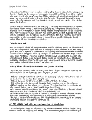 Nguyên tắc thiết kế web 174
chấm xám nhỏ. Khi được xem tổng thể, nó trông giống như một bức ảnh. File bitmap, .bmp
là một ví dụ của loại ảnh raster này. Ảnh vector cũng có tên gọi khác là ảnh đối tượng bởi
các phương trình toán học vốn giao tiếp để biết cách thức vẽ nên các đường thẳng và hình
dạng giúp tạo ra hình ảnh của phần mềm. Các file raster dễ nhập vào hơn từ trình ứng
dụng phần mềm sang một trình ứng dụng khác so với các ảnh vector khác, bởi vì các file
raster rất dễ hiển thị.
Ảnh đồ hoạ đan chéo vào nhau được tải xuống từ các trang web trong các lớp, vì vậy lớp
đầu tiên sẽ vẽ ảnh đồ hoạ từ trên xuống dưới dạng mờ. Từng lớp sẽ làm cho ảnh xuất
hiện sắc nét và rõ ràng hơn. Các ảnh đồ hoạ được tải xuống theo cách này dễ dàng chấp
nhận hơn vì nhiều người, dựa vào cách thức tải ảnh, có thể xác định được loại hình của
ảnh mà không cần phải chờ đợi quá lâu. Các ảnh không đan chéo vào nhau chỉ được vẽ
qua một lần, từ trên xuống dưới, và người dùng phải chờ cho đến khi toàn bộ ảnh tải
xuống để có thể xem được toàn bộ hình ảnh.
Tạo nền trang web
Kết cấu của phần nền có thể làm gia tăng tính hấp dẫn vào trang web và cải tiến cách nhìn
cũng như cảm giác của người xem. Giá trị bề rộng và bề cao được cho trước dưới dạng
pixel. Một pixel là một đơn vị nhỏ nhất của khoảng trống trên màn hình máy tính vốn có thể
được điều khiển bằng phần mềm. Độ phân giải của của màn hình máy tính được đo dưới
dạng pixel. Paint Shop Pro là một bộ phần mềm đồ hoạ và ảnh động, cho phép bạn điều
chỉnh hình ảnh đồ hoạ và sử dụng ảnh đồ hoạ này để tạo nên chuyển động. Công ty sản
xuất phần mềm Paint Shop Pro đã hỗ trợ phiên bản cho người dùng sử dụng thử trong 30
ngày và bạn có thể tải xuống từ địa chỉ www.jacs.com
Những vấn đề cần lưu ý khi tối ưu hoá thời gian tải các trang
Tuy nhiên, bạn nên lưu ý nhằm tìm những cách tối ưu để giảm thời gian tải một trang về
mức thấp nhất. Có thể một số gợi ý sau sẽ giúp được bạn:
- Nếu bạn phân phối các file có kích thước lớn dưới dạng PDF, bạn nên nghĩ đến việc cắt
nó thành nhiều file nhỏ hơn để dễ dàng tải hơn.
- Nên sử dụng các file GIF cho ảnh đồ hoạ và file JPEG cho ảnh chụp.
- Bất cứ lúc nào có thể bạn nên sử dụng các file đồ hoạ cũng như các file audio nén.
- Nếu có sự chọn lựa, bạn nên sử dụng màu nền đồng nhất thay vì sử dụng màu nền kết
cấu cho ảnh đồ hoạ của bạn để nó có kích thước file nhỏ hơn..
- Chỉ sử dụng một vài màu. Bạn có thể chọn số lượng màu để hiển thị ra ảnh của mình và
nếu bạn tạo một ảnh, có thể chọn để sử dụng palette nhỏ hơn.
- Chọn kích thước nhỏ nhưng thực tế. Tốt hơn là nên hiển thị ảnh nhỏ để người xem của
bạn tải nó về mà không phải ngồi chờ quá lâu mới có thể xem được một ảnh lớn.
- Đừng lưu ảnh theo theo những kiểu định dạng khác nhau. Làm như vậy có thể làm cho
chất lượng file giảm xuống so với kích thước file.
48) Một vài thủ thuật giúp trang web của bạn tải nhanh hơn
Tại sao mọi người không click tiếp đến những phần khác nữa trên website trong khi trang
web của bạn có nội dung hay, thiết kế đẹp? Theo nhiều trường hợp thì vấn đề là thời gian
 