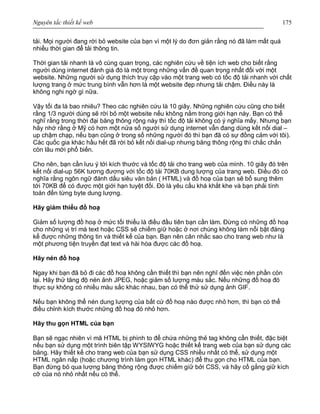 Nguyên tắc thiết kế web 175
tải. Mọi người đang rời bỏ website của bạn vì một lý do đơn giản rằng nó đã làm mất quá
nhiều thời gian để tải thông tin.
Thời gian tải nhanh là vô cùng quan trọng, các nghiên cứu về tiện ích web cho biết rằng
người dùng internet đánh giá đó là một trong những vấn đề quan trọng nhất đối với một
website. Những người sử dụng thích truy cập vào một trang web có tốc độ tải nhanh với chất
lượng trang ở mức trung bình vẫn hơn là một website đẹp nhưng tải chậm. Điều này là
không nghi ngờ gì nữa.
Vậy tối đa là bao nhiêu? Theo các nghiên cứu là 10 giây. Những nghiên cứu cũng cho biết
rằng 1/3 người dùng sẽ rời bỏ một website nếu không nằm trong giới hạn này. Bạn có thể
nghĩ rằng trong thời đại băng thông rộng này thì tốc độ tải không có ý nghĩa mấy. Nhưng bạn
hãy nhớ rằng ở Mỹ có hơn một nửa số người sử dụng internet vẫn đang dùng kết nối dial –
up chậm chạp, nếu bạn cũng ở trong số những người đó thì bạn đã có sự đồng cảm với tôi).
Các quốc gia khác hầu hết đã rời bỏ kết nối dial-up nhưng băng thông rộng thì chắc chắn
còn lâu mới phổ biến.
Cho nên, bạn cần lưu ý tới kích thước và tốc độ tải cho trang web của mình. 10 giây đó trên
kết nối dial-up 56K tương đương với tốc độ tải 70KB dung lượng của trang web. Điều đó có
nghĩa rằng ngôn ngữ đánh dấu siêu văn bản ( HTML) và đồ hoạ của bạn sẽ bổ sung thêm
tới 70KB để có được một giới hạn tuyệt đối. Đó là yêu cầu khá khắt khe và bạn phải tính
toán đến từng byte dung lượng.
Hãy giảm thiểu đồ hoạ
Giảm số lượng đồ hoạ ở mức tối thiểu là điều đầu tiên bạn cần làm. Đừng có những đồ hoạ
cho những vị trí mà text hoặc CSS sẽ chiếm giữ hoặc ở nơi chúng không làm nổi bật đáng
kể được những thông tin và thiết kế của bạn. Bạn nên cân nhắc sao cho trang web như là
một phương tiện truyền đạt text và hài hòa được các đồ hoạ.
Hãy nén đồ hoạ
Ngay khi bạn đã bỏ đi các đồ hoạ không cần thiết thì bạn nên nghĩ đến việc nén phần còn
lại. Hãy thử tăng độ nén ảnh JPEG, hoặc giảm số lượng màu sắc. Nếu những đồ hoạ đó
thực sự không có nhiều màu sắc khác nhau, bạn có thể thử sử dụng ảnh GIF.
Nếu bạn không thể nén dung lượng của bất cứ đồ hoạ nào được nhỏ hơn, thì bạn có thể
điều chỉnh kích thước những đồ hoạ đó nhỏ hơn.
Hãy thu gọn HTML của bạn
Bạn sẽ ngạc nhiên vì mã HTML bị phình to để chứa những thẻ tag không cần thiết, đặc biệt
nếu bạn sử dụng một trình biên tập WYSIWYG hoặc thiết kế trang web của bạn sử dụng các
bảng. Hãy thiết kế cho trang web của bạn sử dụng CSS nhiều nhất có thể, sử dụng một
HTML ngăn nắp (hoặc chương trình làm gọn HTML khác) để thu gọn cho HTML của bạn.
Bạn đừng bỏ qua lượng băng thông rộng được chiếm giữ bởi CSS, và hãy cố gắng giữ kích
cỡ của nó nhỏ nhất nếu có thể.
 