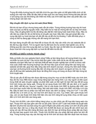 Nguyên tắc thiết kế web 176
Trong rất nhiều trường hợp thì một tiến trình thu gọn đơn giản có thể giảm thiểu kích cỡ tải
xuống còn một nửa. Điều đó đặc biệt có hiệu quả cho các trang chứa những bài báo dài bởi
vì số lượng của các thẻ không cần thiết mà nhiều các trình biên tập chèn vào phần đầu của
những đoạn văn bản mới.
Hãy chuyển đổi dịch vụ lưu trữ web (Host Web)
Đôi khi dù bạn nỗ lực nhưng trang web vẫn tải chậm. Trong những trường hợp này thì host
web của bạn có thể là nguyên nhân. Hãy kiểm tra từ một số những kết nối và máy tính khác
nhau. Hãy cố gắng kiểm tra tốc độ bằng việc đặt lên một trang hoàn toàn khác nhau. Nếu nó
vẫn liên tục chậm thì đó có thể là lúc di chuyển các host. Đầu tiên, hãy gửi email đến nhà
cung cấp dịch vụ host của bạn về vấn đề này và để cho họ khoảng 1 tuần để khắc phục vì
cũng có thể họ đang gặp những vấn đề mang tính tạm thời.
Khi bạn đang chuyển đổi các Host để có được tốc độ, hãy cân nhắc cho các website đã có
tốc độ truy cập nhanh. Tìm ra người nào họ đã host cho họ và làm một nghiên cứu về họ
(thông qua tên của nhà cung cấp dịch vụ host). Sau đó, bạn có thể kiểm tra vài website đã
được host bởi nhà cung cấp dịch vụ host đó để kiểm tra tốc độ.
49) Điều gì khiến website thành công?
Điều gì khiến cho mọi website thành công? Điều gì làm tăng được số lượng khách truy cập
và khiến họ luôn trở lại? Câu trả lời thật đơn giản- chắc chắn đó là các đồ hoạ web trên
website của bạn! Nếu bạn có một bản thiết kế web chuyên nghiệp bạn có thể có được một
nửa cuộc chiến trên thương trường! Các đồ hoạ hiệu quả và tươi sáng trên các trang của
website sẽ bắt mắt, giúp thúc đẩy công việc kinh doanh của bạn, chúng như tấm danh thiếp
của bạn và thường là ấn tượng đầu tiên về công việc kinh doanh và người sở hữu nó. Các
yếu tố đồ hoạ trên website phải được tải đồng thời cùng với trang và được thể hiện trong bộ
trình duyệt web.
Tất cả các yếu tố đồ hoạ nên được đặt trong cùng thư mục có tên là IMG hoặc các hình ảnh.
Sau đó thư mục IMG được copy trong hàng loạt các trang html. Lúc này người có liên quan
trong thiết kế web chuyên nghiệp và phát triển web có thể nghĩ tới làm thế nào để bổ sung
hình ảnh trong các trang web. Chúng tôi sử dụng thuộc tính SRC để xác định vị trí nguồn
ảnh. SRC viết tắt của “source” (nguồn). Giá trị của thuộc tính SRC là đường dẫn URL của
hình ảnh bạn muốn hiển thị trên trang. Nói một cách khác, thuộc tính SRC cho thấy vị trí của
file. Đây là cách mà cú pháp của một ảnh được xác định có dạng: <img src="url" > nơi URL
viết tắt cho vị trí ảnh (ví dụ: nơi mà hình ảnh được lưu trữ). Tuy nhiên, bên cạnh thuộc tính
này, còn có các thuộc tính khác thể hiện cho các tính năng bổ sung khác nhau có liên quan
đến vị trí hình ảnh trên các trang web.
Thuộc tính ALIGN ( căn chỉnh thẳng hàng) phục vụ căn chỉnh các đồ hoạ trên trang web của
bạn. Thuộc tính này bao gồm căn trái và căn phải. Giá trị LEFT (căn trái) khiến bộ duyệt web
đặt ảnh về phía trái của text cũng như giá trị Right (căn phải) cho phép vị trí ảnh về phía phải
của text. Bạn nên lưu ý rằng nếu thuộc tính ALIGN đã được sử dụng để căn chỉnh text cân
xứng với các đồ hoạ trên trang đã được xác định thì bạn sẽ không được phép đặt các tham
số của text bao quanh hình ảnh. Thuộc tính ALIGN này cho phép đặt text giữa hai ảnh đồ
hoạ. Trong trường hợp này các thẻ tag mô tả hình ảnh sẽ được đặt trên đoạn text mà được
 
