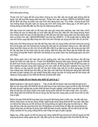 Nguyên tắc thiết kế web 177
đính kèm giữa chúng.
Thuộc tính ALT giúp để bổ sung thêm những lời chú dẫn nếu bộ duyệt web không thể tải
được các đồ hoạ trên trang web của bạn. Thuộc tính cao và rộng ( WIDTH & HEIGHT) giúp
để ấn định bề rộng và chiều cao của hình ảnh đang đưa vào. Tuy nhiên, những thuộc tính
này không được khuyến nghị sử dụng các hình ảnh trong định dạng jpg vì ấn định giá trị
không đúng có thể dẫn đến sự tổn hại về chất lượng đồ hoạ.
Bởi vậy trước khi chèn bất cứ đồ hoạ nào vào các trang trên website, bạn nên hiệu chỉnh
các thông số của nó bằng bất cứ trình biên tập đồ hoạ nào. Nếu khi nền trang không được
như mong muốn thì bạn có thể đặt bất cứ nền đồ hoạ nào trên trang web của bạn bằng cách
đưa ra thuộc tính nền ( BACKGROUND) của thẻ tag <BODY>. Vì bộ duyệt web tự động đặt
các ảnh được copy lấp đầy trang cho nên hình ảnh mà bạn sử dụng cho nền nên có cỡ nhỏ.
Hãy luôn nhớ rằng trong lúc tạo nền đồ hoạ, bạn nên sử dụng nhiều các ảnh mang ấn tượng
thu hút thị giác sao cho không ảnh hưởng tới việc đọc tin của khách hàng.Ví dụ, việc đặt một
đoạn text trên trang có nền con hổ sẽ dẫn đến mất đi sự tập trung vào nội dung của bạn bởi
khi đó việc đọc tin sẽ hoàn toàn bị sao nhãng. Một ảnh đẹp nên được lặp lại nhiều lần sao
cho trông chúng liền thành một khối mà không có sự phân cách hay đường gờ giữa các ảnh
với nhau.
Bạn đừng quên chú ý tới màu sắc và cỡ, phông chữ, nếu bạn muốn tạo được nền đồ hoạ
thuận lợi nhất cho việc đọc tin. Thuộc tính BORDER (đường viền) giúp những người thiết kế
ấn định kích thước của khung xung quanh ảnh đồ hoạ. Những người thiết kế đồ hoạ web có
kinh nghiệm khuyên dùng định dạng gif cho các nhân tố đồ họa trên website như các trình
đơn (menu) và các banner còn đối với các ảnh nhiều màu sắc thì có định dạng jpg. Dù thế
nào chăng nữa, bất kể bạn làm điều gì bạn hãy nhớ một thực tế rằng bạn đang tạo một thiết
kế web chuyên nghiệp cho các khách hàng tiềm năng của bạn thì trang web đó nên được dễ
dàng sử dụng ngay từ lúc thiết kế đồ hoạ và phát triển web.
50) Tiêu chuẩn để trở thành nhà thiết kế giỏi là gì ?
Nghệ thuật là từ một người nghệ sĩ … Tiêu chuẩn để trở thành một nhà thiết kế giỏi là gì?
Bạn tự hỏi rằng một nhà thiết kế nên là một hoạ sĩ hay một hoạ sĩ giỏi có thể là một nhà thiết
kế web chuyên nghiệp tạo ra bản thiết kế web chuyên nghiệp, phát triển hoạt ảnh flash vv..?
Đây là một câu hỏi được nhiều nhà tuyển dụng muốn biết khi tìm kiếm nhân viên. Có một ý
kiến rằng một nhà thiết kế tốt mà sử dụng các đồ hoạ trên trang web có thể chưa hẳn là một
hoạ sĩ giỏi.
Nhóm chuyên thiết kế đồ hoạ web của chúng tôi đã không theo ý kiến này. Họ đều kết hợp
thành công được cả hai tài năng: Khiếu nghệ thuật và kỹ năng thiết kế đồ hoạ web. Nếu bạn
có một số kỹ năng và có thể vẽ được thì cũng không có nghĩa rằng bạn là một hoạ sĩ . Nếu
bạn đã học một vài chương trình như Photoshop và Corel Draw thì điều đó cũng không có
nghĩa rằng bạn có thể tạo ra được bản thiết kế web chuyên nghiệp. Kể cả một ai đó có một
chiếc camera thì họ cũng chẳng thể là một nhiếp ảnh gia chuyên nghiệp.
Ngày nay, nhiều người có thể sử dụng các công nghệ đồ hoạ nhưng chỉ một số người có thể
ứng dụng được công nghệ này tốt. Vậy điều gì là sự khác biệt giữa một nhà thiết kế đồ hoạ
 