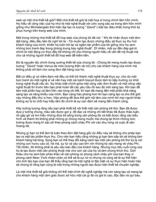 Nguyên tắc thiết kế web 178
web và một nhà thiết kế giỏi? Một nhà thiết kế giỏi là một hoạ sĩ trong chính tâm hồn mình.
Họ hiểu về công việc của họ như là một nghệ thuật với ước vọng sâu xa trong tâm hồn mình
giống như Michelangelo thời hiện đại tạo ra tượng “ David” ( kiệt tác điêu khắc trong thời kỳ
phục hưng) trên trang web của mình.
Một trong những nhà thiết kế đồ hoạ web của chúng tôi đã nói: “ Khi tôi nhận được một đơn
đặt hàng, điều đầu tiên tôi nghĩ tới là - Tôi muốn tạo được những điều sẽ thực sự thu hút
khách hàng của mình, khiến họ luôn trở lại và ngắm tác phẩm của tôi giống như họ xem
những bức tranh đẹp trong phòng trưng bày nghệ thuật”. Dĩ nhiên, một sự đền đáp giá trị
chính là một động cơ thúc đẩy tốt không chỉ cho những người hiểu về vấn đề mỹ thuật mà
cho cả những người thiết kế đồ hoạ web để kiếm tiền.
Đó là nguyên tắc chính trong xưởng thiết kế của chúng tôi - Chúng tôi mong muốn tạo được
tượng “ David” hoặc Venus de milo (tượng thần vệ nữ) cho các khách hàng của mình mà
không phải chỉ làm cho xong đơn đặt hàng của họ.
Bất cứ điều gì có niềm đam mê đều có thể trở thành một nghệ thuật thực sự, cho dù một
bức tranh do một nghệ sĩ vẽ nên hay một cái bánh biscuit được làm từ bếp trưởng cừ khôi
trong nghệ thuật nấu ăn. Sự khác biệt chính giữa một công việc đơn thuần và một công việc
nghệ thuật thì trước tiên bạn phải hoàn tất các yêu cầu rồi sau đó mới sáng tạo. Khi bạn để
tâm một phần hay cả tâm hồn vào từng chi tiết, thì bạn đã mang đến một phần khả năng
sáng tạo và năng khiếu của mình. Bạn càng hào phóng hơn thì bạn càng tạo ra cho thế giới
này những điều thú vị hơn. Hào phóng để đưa thế giới nội tâm của mình tới mọi người khác
không sợ bị từ chối hay hiểu lầm đó chính là sự can đảm sẽ mang đến thành công.
Hãy tưởng tượng rằng nếu bạn phải thiết kế nội thất một căn phòng trẻ thơ. Bạn đã được
đưa ý tưởng chung, màu sắc được gợi ý, đồ đạc và những chi tiết khác đã được thảo luận,
rồi gặp gỡ và tìm hiểu những đứa trẻ sống trong căn phòng đó và biết được rằng các kiểu
hình vẽ thành thị không phải những gì chúng mong muốn mà chúng lại thích những bức
tường được trang trí sặc sỡ theo phong cách châu Phi với các khu rừng và cuộc đi săn
hoang dã.
Những gì bạn có thể làm là tuân theo đơn đặt hàng gốc dù điều này sẽ không cho phép bạn
tạo ra một tác phẩm thực thụ. Cho nên bạn hiểu rằng những gì bạn làm sắp tới sẽ không làm
khách hàng hài lòng. Song bạn có thể thay đổi bằng cách tạo một căn phòng trẻ thơ kỳ lạ với
những con hươu cao cổ, hà mã, sư tử và cây cao lớn với những kỹ xảo mang vẻ châu Phi.
Tất nhiên, đó không phải là yêu cầu ban đầu của khách hàng. Nhưng mục tiêu cuối cùng của
họ là tạo được một căn phòng thoải mái cho con cái của họ và làm chúng thích thú. Giới
thiệu cho họ xem bản phác thảo về căn phòng có phong cách châu phi của bạn thay vì
phong cách New- York nhàm chán có thể sẽ là sự rủi ro nhưng nó cũng sẽ là sự thể hiện
cho tính táo bạo của bạn để thấy rằng bạn là một nghệ sĩ đặc biệt và sự thực hiện hoàn hảo
sẽ chứng tỏ rằng bạn cũng là một trong những người tạo được bản thiết kế chuyên nghiệp.
Là một nhà thiết kế giỏi không chỉ thể hiện trình độ nghề nghiệp mà còn sáng tạo và mang lại
cho khách hàng một cảm giác được sở hữu một cái gì đó có giá trị cao, độc đáo và quí báu.
 