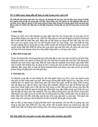 Nguyên tắc thiết kế web 179
51) 3 chiến lược hàng đầu để bạn có một trang web vượt trội
Khi thiết kế một trang web mới cho công ty, dù website đó lớn hay nhỏ thì điều quan trọng là khiến
mọi người luôn trở lại với trang web của bạn. Quan điểm của mỗi người về một website hiệu quả có
sự khác nhau. Một số người có thể quan trọng về giao diện trong khi những người khác lại quan tâm
đến sự tiện ích nhiều hơn. Nếu bạn có thể đáp ứng được những tiêu chí này thì trang web của bạn thật
tuyệt.
1. Giao Diện
Không ai muốn nhìn một website có giao diện kém thu hút nhưng nếu nó quá sặc sỡ thì
cũng khiến khách truy cập rời bỏ. Việc tìm thấy một sự hài hoà tốt giữa chúng là chìa khoá
để có bản thiết kế web hiệu quả. Màu sắc có thể được sử dụng để thể hiện cảm xúc tình
cảm của con người cũng như có thể khuyến khích họ mua hàng. Các nhà thiết kế web
chuyên nghiệp đã sử dụng tâm lý màu nhằm truyền tải những lời thông điệp khác nhau tới
người dùng. Một bản thiết kế đừng nên quá phức tạp hay khó hiểu và cũng nên phù hợp
với loại hình kinh doanh cũng như sản phẩm hoặc dịch vụ mà bạn mời chào.
2. Mục đích trang web
Trước khi phát triển một trang web bạn cần phải đặt ra các mục tiêu và hãy tự hỏi bản thân
rằng bạn muốn mọi người có được lợi ích như thế nào từ trang web của bạn. Nội dung của
website nên luôn được cập nhật. Rất dễ nhận thấy khi website chưa được cập nhật. Điều
này có phản ánh không hay về công ty bởi vì trang chủ như là bản tóm tắt chung nội dung
website. Bạn cũng cần có một nội dung website phản ánh được mục tiêu chính và những
gì bạn đang cố gắng làm cho thế giới này.
3. Tính tiện ích
Vì Internet cung cấp vô vàn thông tin nên khó giành được sự chú ý của mọi người cũng
như giữ họ trên trang web của bạn. Một trong những điều khiến người truy cập hay rời bỏ
nhất là tiện ích nghèo nàn. Một trang web cần được đơn giản và dễ sử dụng. Điều hướng
nên dễ dàng truy cập tới được mọi trang trên website. Khách truy cập sẽ không bao giờ
phải kích chuột nhiều hơn 4 lần để vào một trang cụ thể. Một quy tắc chung của hầu hết
các chuyên gia thiết kế web là không nên để khách truy cập nhấp chuột quá 2 lần khi truy
cập tới bất kỳ trang nào trên website. Cấu trúc điều hướng phức tạp sẽ nhanh chóng làm
mất khách truy cập và họ sẽ rời bỏ nếu họ không thể tìm thấy những điều mà họ đang tìm
kiếm. Bạn hãy nhớ đến một điều nữa là các nhà cung cấp dịch vụ của bạn. Thời gian vận
hành máy chủ của bạn nên là (99,9% trở lên) cùng tốc độ truyền nhanh nhất.
Bất cứ điều gì bạn đang cố gắng để tiến hành một website, cho dù nếu là quảng cáo cho
công ty hay bán sản phẩm thì mục tiêu chính vẫn là giành được lưu lượng truy cập. Ba
chiến lược trên là những cách chứng minh cho công ty của bạn có một trang web vượt trội.
52) Nhà thiết kế web giỏi và một nhà phát triển website nên biết!
 