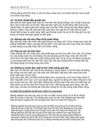 Nguyên tắc thiết kế web 18
những dòng chữ tĩnh thay vì cho nó chạy nhảy tùm lum dưới một làn mưa tuyết
và cá bơi tung tăng.
12. Cú kích chuột đầy quyền lực
Bạn biết là một người lướt web thì như thế nào đúng không? con chuột trong tay
bạn, bạn muốn làm gì thì làm. Bây giờ hãy nghĩ con chuột đang nằm trong tay
người khác và đang lướt trên trang web của bạn. Nếu trang của bạn đông nghẹt
banner, flash, màu sắc loè loẹt hiệu ứng java các loại thì chỉ cần một cú click
chuột thôi là bạn bị quên lãng. Nếu bạn không muốn họ bỏ đi thì hãy giữ cho nội
dung và trang web gọn gàng và đơn giản.
13. Nhưng câu nói sáo rỗng sẽ bị quên lãng:
Bạn đã bao nhiều lần nhấn vào một banner có dòng chữ "Chúc mừng bạn! bạn đã
thắng $100000! nhấn vào đây để lấy tiền"? cho nên bạn hãy thực lòng với những
gì bạn đang cung cấp hoặc bán cho khách hàng.
14. Pop-up cực kỳ khó chịu:
Chắc không cần nói nhiều bạn cũng biết pop-up khó chịu đến mức nào. Có những
lúc vào trang web mà có khoảng vài cửa sổ pop-up thi nhau nhảy lên che hết
màn hình, tôi nghĩ chắc bạn cũng chẳng thèm đọc nó là cái gì mà đóng chúng lại
và cả trang web khó chịu đó nữa. Cho nên nếu bạn không thích những kiểu đó
thì đừng dùng nó trong trang của mình.
15. Không ai muốn đọc một lá thư chào hàng quá dài.
Nếu bạn có thể tóm tắt một lá thứ khoảng 2 trang thành 5 chữ thì bạn sẽ thắng
lớn trong mọi bài viết! cho nên hãy nhớ một điều viết lách trên web luôn luôn
phải ngắn gọn và súc tích.
Cuối cùng bạn hãy nhớ đến những điểm trên và giới hạn nó ở mức thấp nhất có
thể. Hãy đặt mình vào vị trí của người đọc, người mà đang tìm kiếm thông tin mà
bạn muốn cho họ. Hãy nghĩ đến những thứ mà làm bạn khó chịu khi lướt web và
hãy tránh xa nó khi bạn làm trang của mình. Một trang web gọn gàng, tiêu đề
phù hợp, rõ ràng và những bài viết giàu thông tin là một trang web thành công.
6) THIẾT KẾ WEBSITE DƯỚI GÓC NHÌN CỦA David Bell
Những website hay bao giờ cũng có một vài điểm chung trong nó và đó là những
điều tôi sẽ bàn ở bài này. Tôi khuyên bạn trước khi làm một website bạn hãy phác
thảo kế hoạch ra giấy trước hơn là ngồi trước màn hình máy tính trống trơn...
Những website hay bao giờ cũng có một vài điểm chung trong nó và đó là những
điều tôi sẽ bàn ở bài này. Tôi khuyên bạn trước khi làm một website bạn hãy phác
thảo kế hoạch ra giấy trước hơn là ngồi trước màn hình máy tính trống trơn. Tôi
không biết bạn như thế nào nhưng với tôi ngồi trợn mắt lên nhìn máy tình thì tôi
không thể nghĩ ra được cái gì đáng giá cả. Cho nên tôi hay dùng cách cổ điển là
dùng bút và giấy sau đó thì để cho trí sáng tạo của mình tuôn chảy. Bằng cách gạch
đầu dòng bạn sẽ có thể bao quát mọi ý tưởng và không bỏ sót một ý tưởng nào, bởi
 